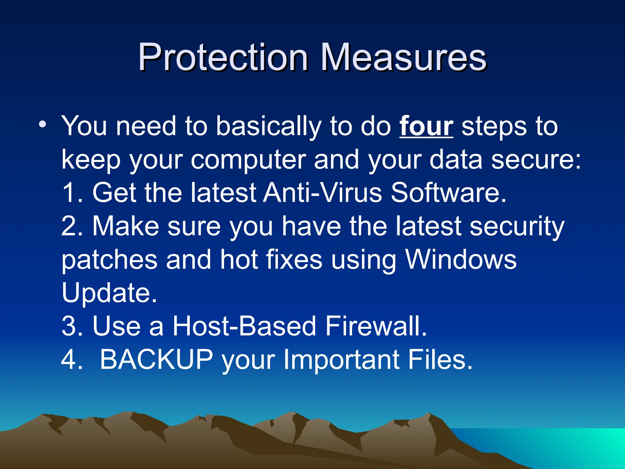 Protection Measures
Protection Measures
• You need to basically to do four steps to
keep your computer and your data secure:
1. Get the latest Anti-Virus Software.
2. Make sure you have the latest security
patches and hot fixes using Windows
Update.
3. Use a Host-Based Firewall.
4. BACKUP your Important Files.
 