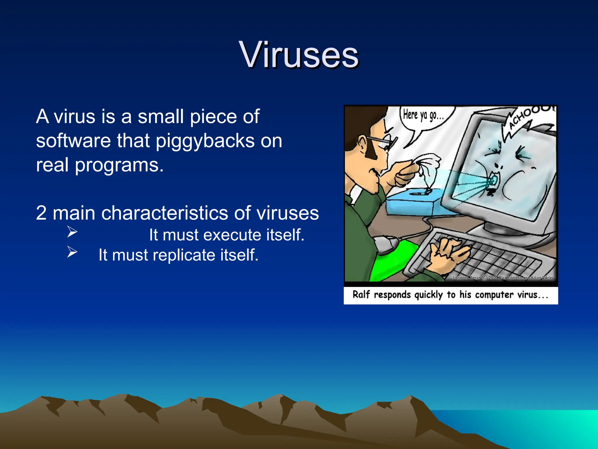 Viruses
Viruses
A virus is a small piece of
software that piggybacks on
real programs.
2 main characteristics of viruses
 It must execute itself.
 It must replicate itself.
 