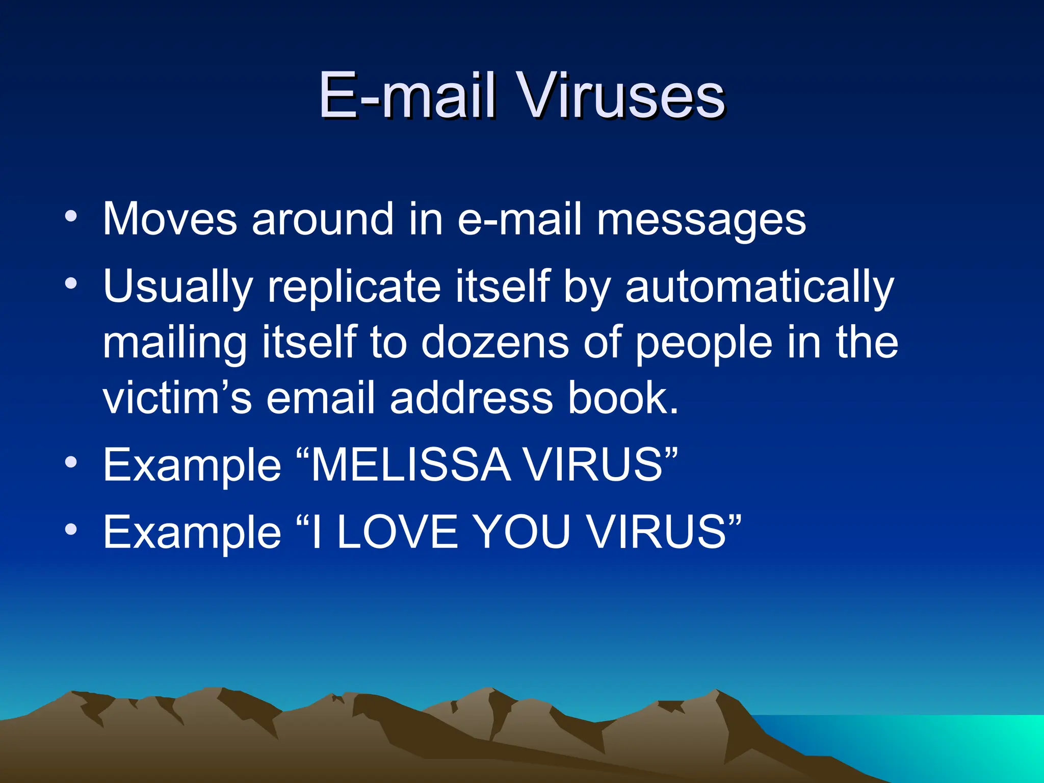 E-mail Viruses
E-mail Viruses
• Moves around in e-mail messages
• Usually replicate itself by automatically
mailing itself to dozens of people in the
victim’s email address book.
• Example “MELISSA VIRUS”
• Example “I LOVE YOU VIRUS”
 