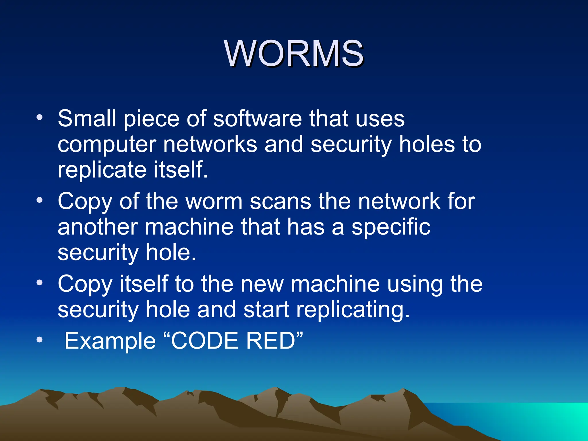 WORMS
WORMS
• Small piece of software that uses
computer networks and security holes to
replicate itself.
• Copy of the worm scans the network for
another machine that has a specific
security hole.
• Copy itself to the new machine using the
security hole and start replicating.
• Example “CODE RED”
 