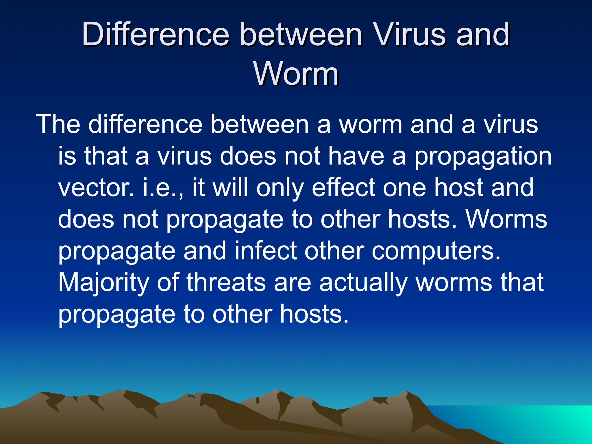 Difference between Virus and
Difference between Virus and
Worm
Worm
The difference between a worm and a virus
is that a virus does not have a propagation
vector. i.e., it will only effect one host and
does not propagate to other hosts. Worms
propagate and infect other computers.
Majority of threats are actually worms that
propagate to other hosts.
 