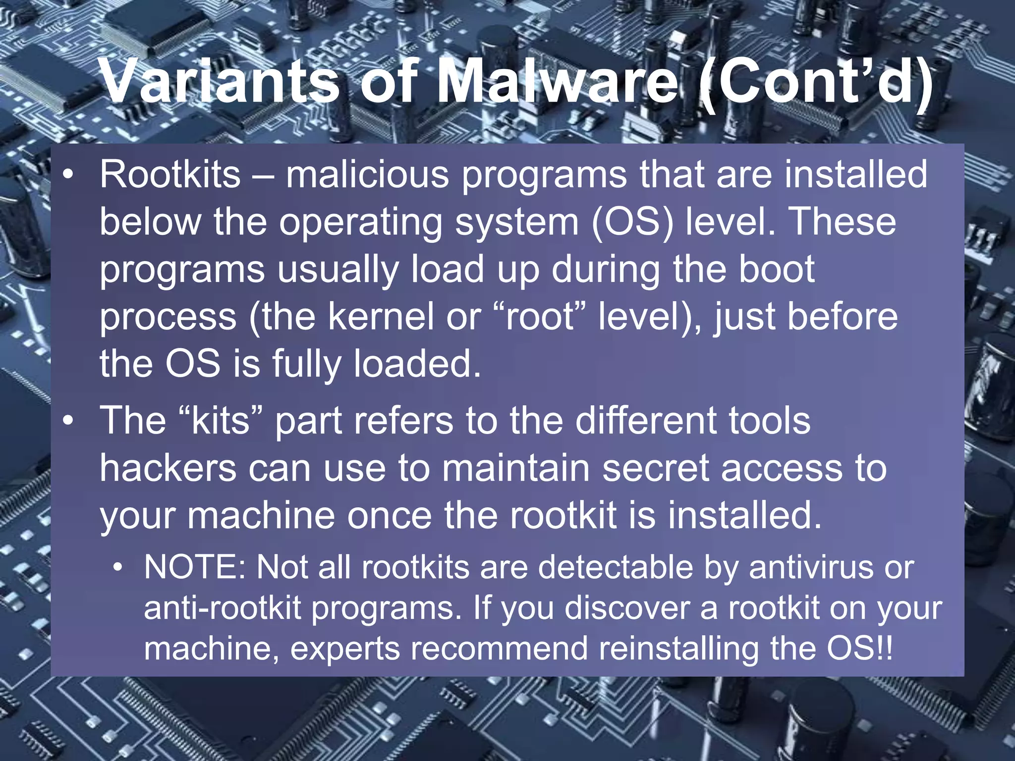 Variants of Malware (Cont’d)
• Rootkits – malicious programs that are installed
  below the operating system (OS) level. These
  programs usually load up during the boot
  process (the kernel or “root” level), just before
  the OS is fully loaded.
• The “kits” part refers to the different tools
  hackers can use to maintain secret access to
  your machine once the rootkit is installed.
  • NOTE: Not all rootkits are detectable by antivirus or
    anti-rootkit programs. If you discover a rootkit on your
    machine, experts recommend reinstalling the OS!!
 