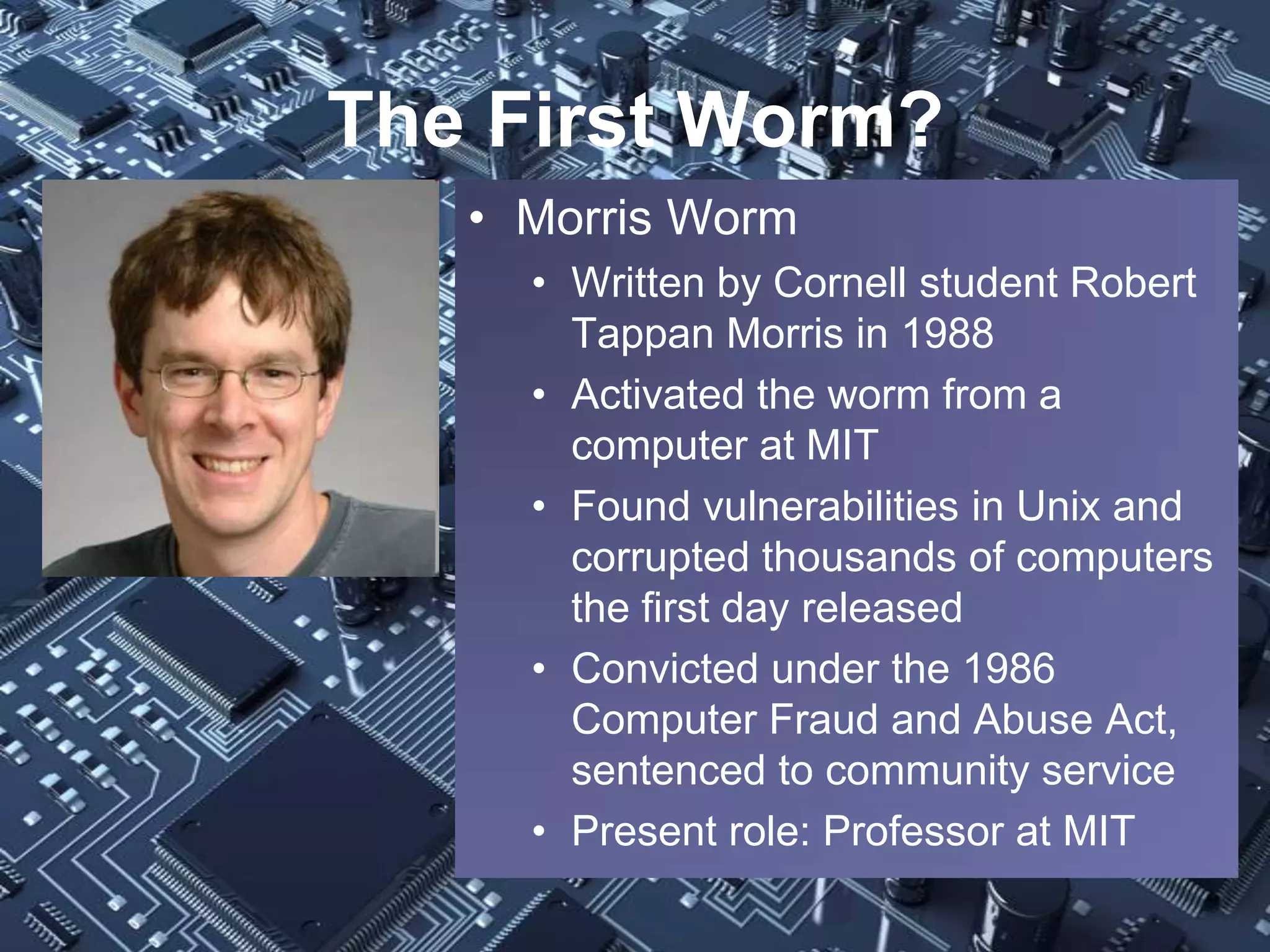 The First Worm?
   • Morris Worm
     • Written by Cornell student Robert
       Tappan Morris in 1988
     • Activated the worm from a
       computer at MIT
     • Found vulnerabilities in Unix and
       corrupted thousands of computers
       the first day released
     • Convicted under the 1986
       Computer Fraud and Abuse Act,
       sentenced to community service
     • Present role: Professor at MIT
 