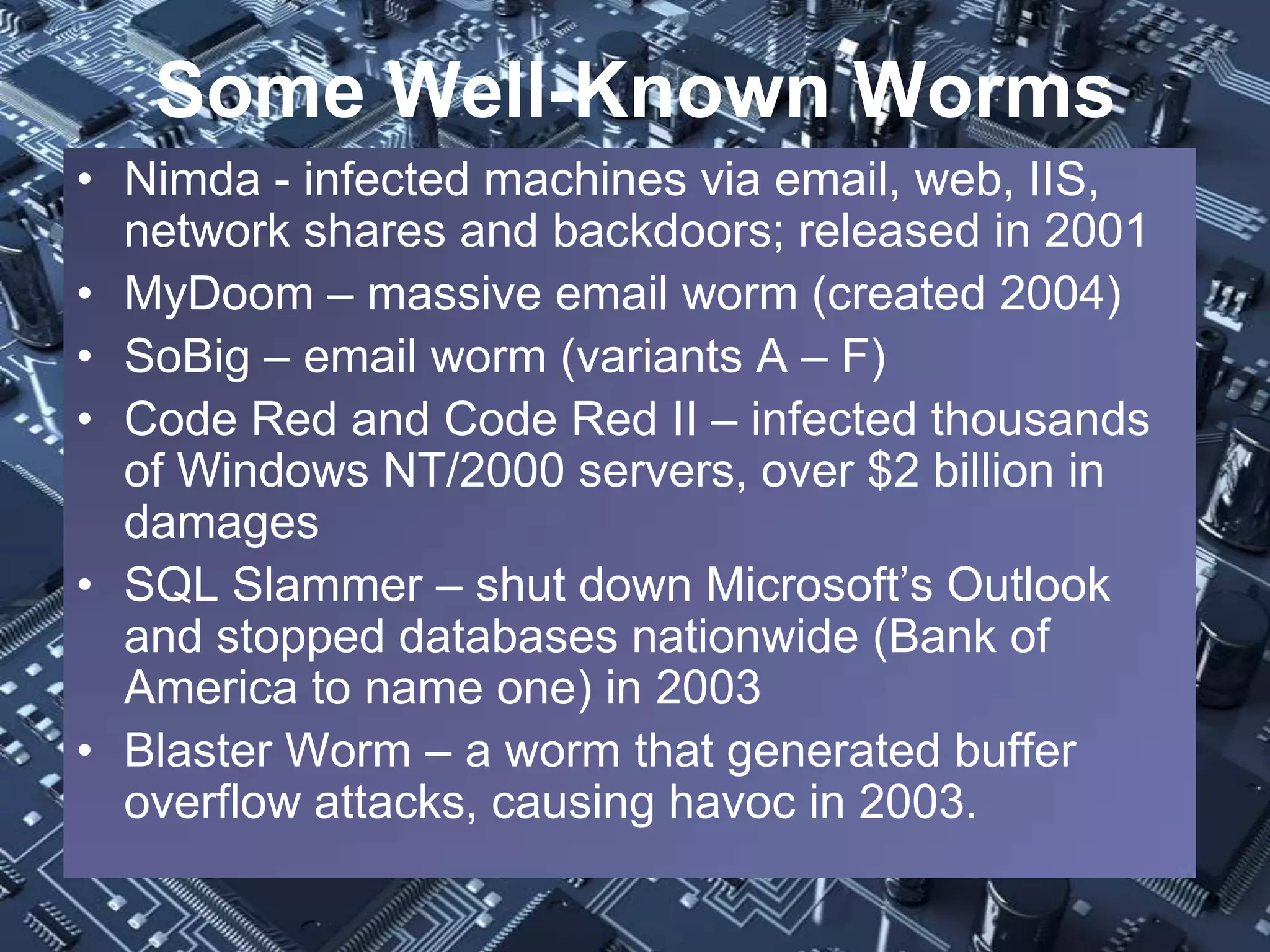 Some Well-Known Worms
• Nimda - infected machines via email, web, IIS,
  network shares and backdoors; released in 2001
• MyDoom – massive email worm (created 2004)
• SoBig – email worm (variants A – F)
• Code Red and Code Red II – infected thousands
  of Windows NT/2000 servers, over $2 billion in
  damages
• SQL Slammer – shut down Microsoft’s Outlook
  and stopped databases nationwide (Bank of
  America to name one) in 2003
• Blaster Worm – a worm that generated buffer
  overflow attacks, causing havoc in 2003.
 