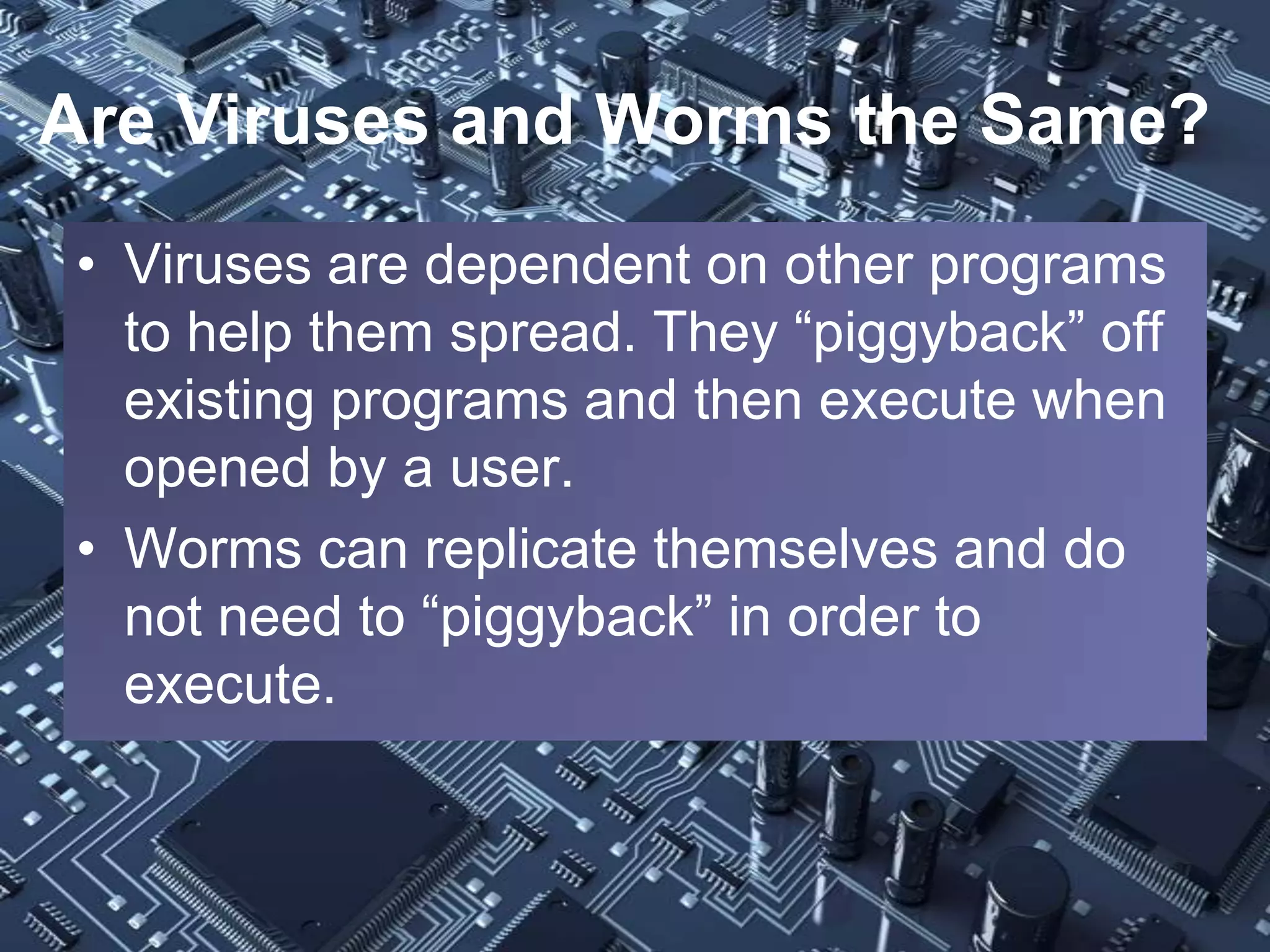 Are Viruses and Worms the Same?
• Viruses are dependent on other programs
  to help them spread. They “piggyback” off
  existing programs and then execute when
  opened by a user.
• Worms can replicate themselves and do
  not need to “piggyback” in order to
  execute.
 