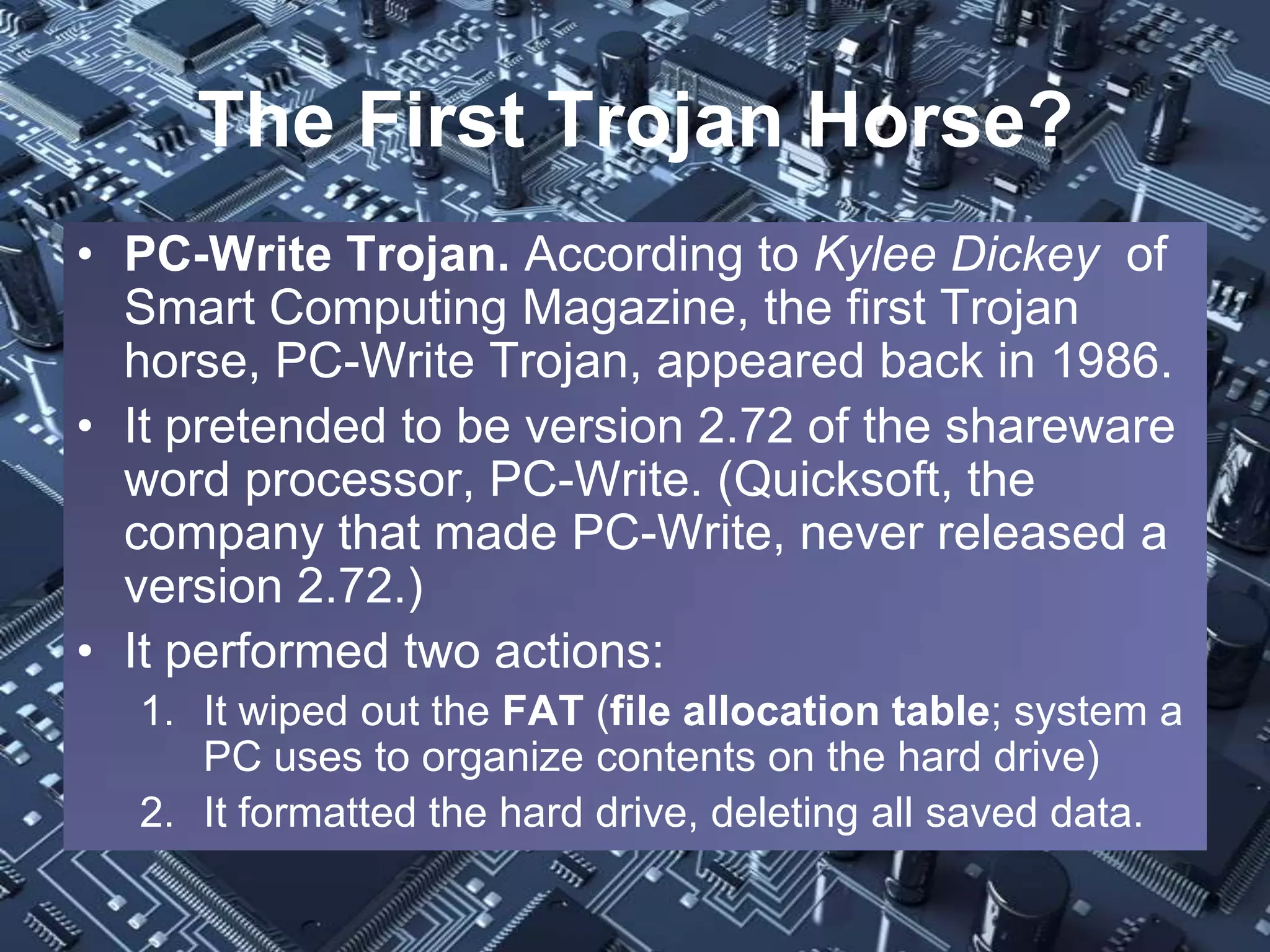 The First Trojan Horse?
• PC-Write Trojan. According to Kylee Dickey of
  Smart Computing Magazine, the first Trojan
  horse, PC-Write Trojan, appeared back in 1986.
• It pretended to be version 2.72 of the shareware
  word processor, PC-Write. (Quicksoft, the
  company that made PC-Write, never released a
  version 2.72.)
• It performed two actions:
  1. It wiped out the FAT (file allocation table; system a
     PC uses to organize contents on the hard drive)
  2. It formatted the hard drive, deleting all saved data.
 