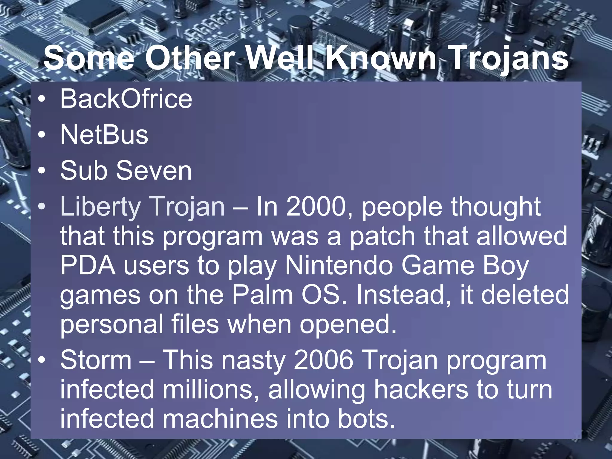 Some Other Well Known Trojans
• BackOfrice
• NetBus
• Sub Seven
• Liberty Trojan – In 2000, people thought
  that this program was a patch that allowed
  PDA users to play Nintendo Game Boy
  games on the Palm OS. Instead, it deleted
  personal files when opened.
• Storm – This nasty 2006 Trojan program
  infected millions, allowing hackers to turn
  infected machines into bots.
 