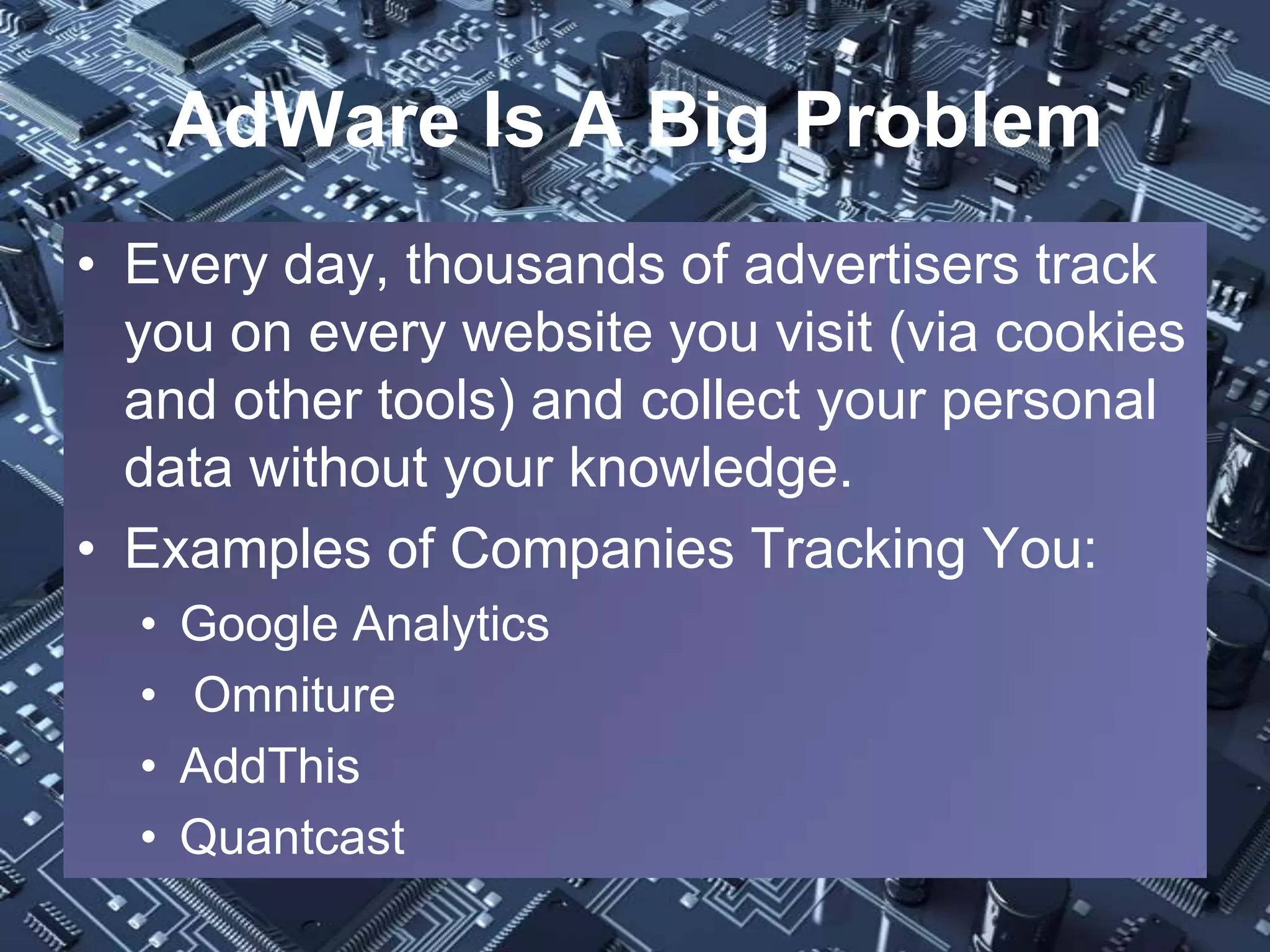 AdWare Is A Big Problem
• Every day, thousands of advertisers track
  you on every website you visit (via cookies
  and other tools) and collect your personal
  data without your knowledge.
• Examples of Companies Tracking You:
  •   Google Analytics
  •   Omniture
  •   AddThis
  •   Quantcast
 