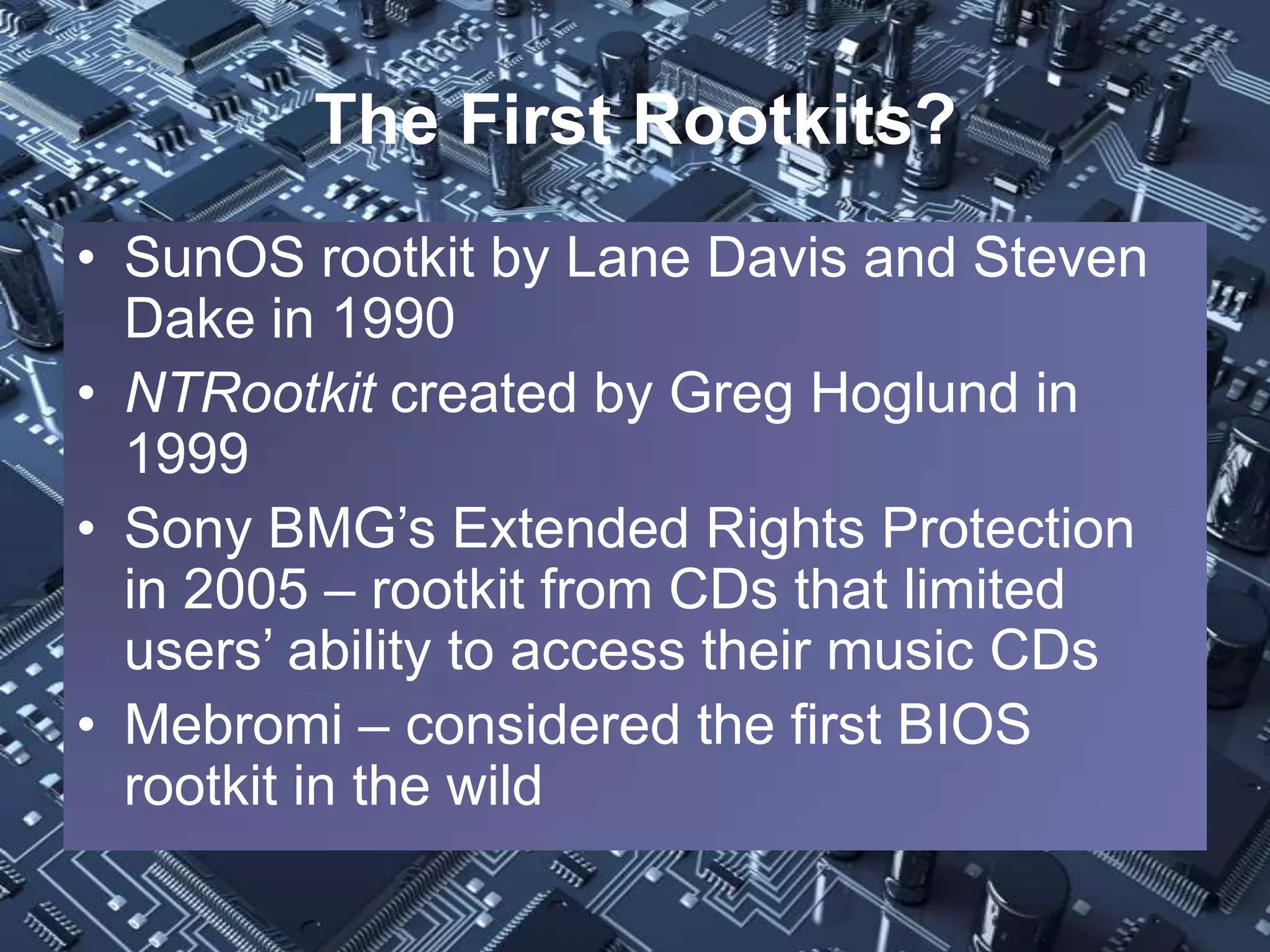 The First Rootkits?
• SunOS rootkit by Lane Davis and Steven
  Dake in 1990
• NTRootkit created by Greg Hoglund in
  1999
• Sony BMG’s Extended Rights Protection
  in 2005 – rootkit from CDs that limited
  users’ ability to access their music CDs
• Mebromi – considered the first BIOS
  rootkit in the wild
 
