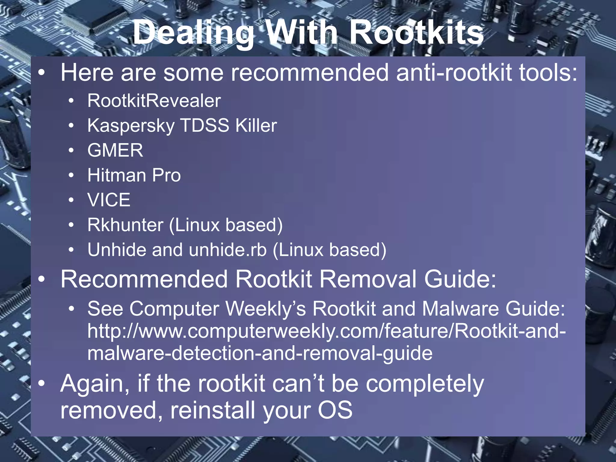 Dealing With Rootkits
• Here are some recommended anti-rootkit tools:
  •   RootkitRevealer
  •   Kaspersky TDSS Killer
  •   GMER
  •   Hitman Pro
  •   VICE
  •   Rkhunter (Linux based)
  •   Unhide and unhide.rb (Linux based)
• Recommended Rootkit Removal Guide:
  • See Computer Weekly’s Rootkit and Malware Guide:
    http://www.computerweekly.com/feature/Rootkit-and-
    malware-detection-and-removal-guide
• Again, if the rootkit can’t be completely
  removed, reinstall your OS
 