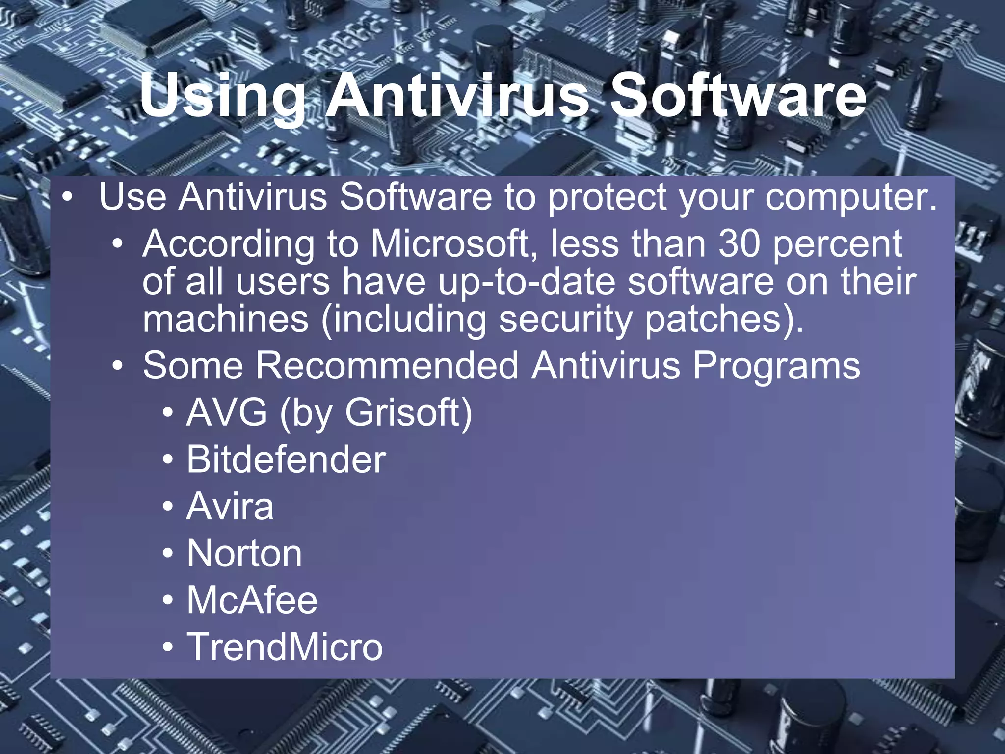 Using Antivirus Software
• Use Antivirus Software to protect your computer.
  • According to Microsoft, less than 30 percent
    of all users have up-to-date software on their
    machines (including security patches).
  • Some Recommended Antivirus Programs
     • AVG (by Grisoft)
     • Bitdefender
     • Avira
     • Norton
     • McAfee
     • TrendMicro
 