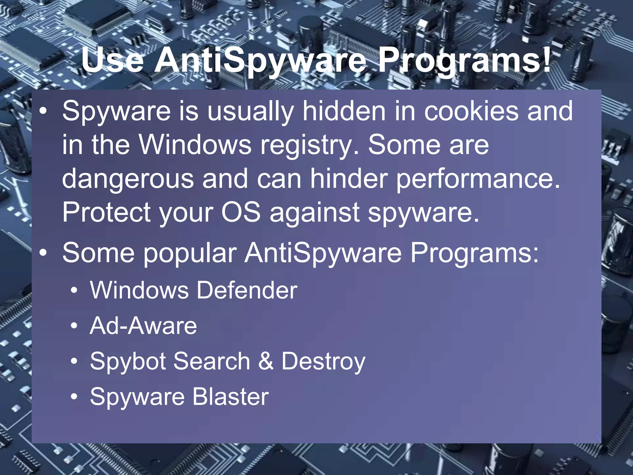 Use AntiSpyware Programs!
• Spyware is usually hidden in cookies and
  in the Windows registry. Some are
  dangerous and can hinder performance.
  Protect your OS against spyware.
• Some popular AntiSpyware Programs:
  •   Windows Defender
  •   Ad-Aware
  •   Spybot Search & Destroy
  •   Spyware Blaster
 