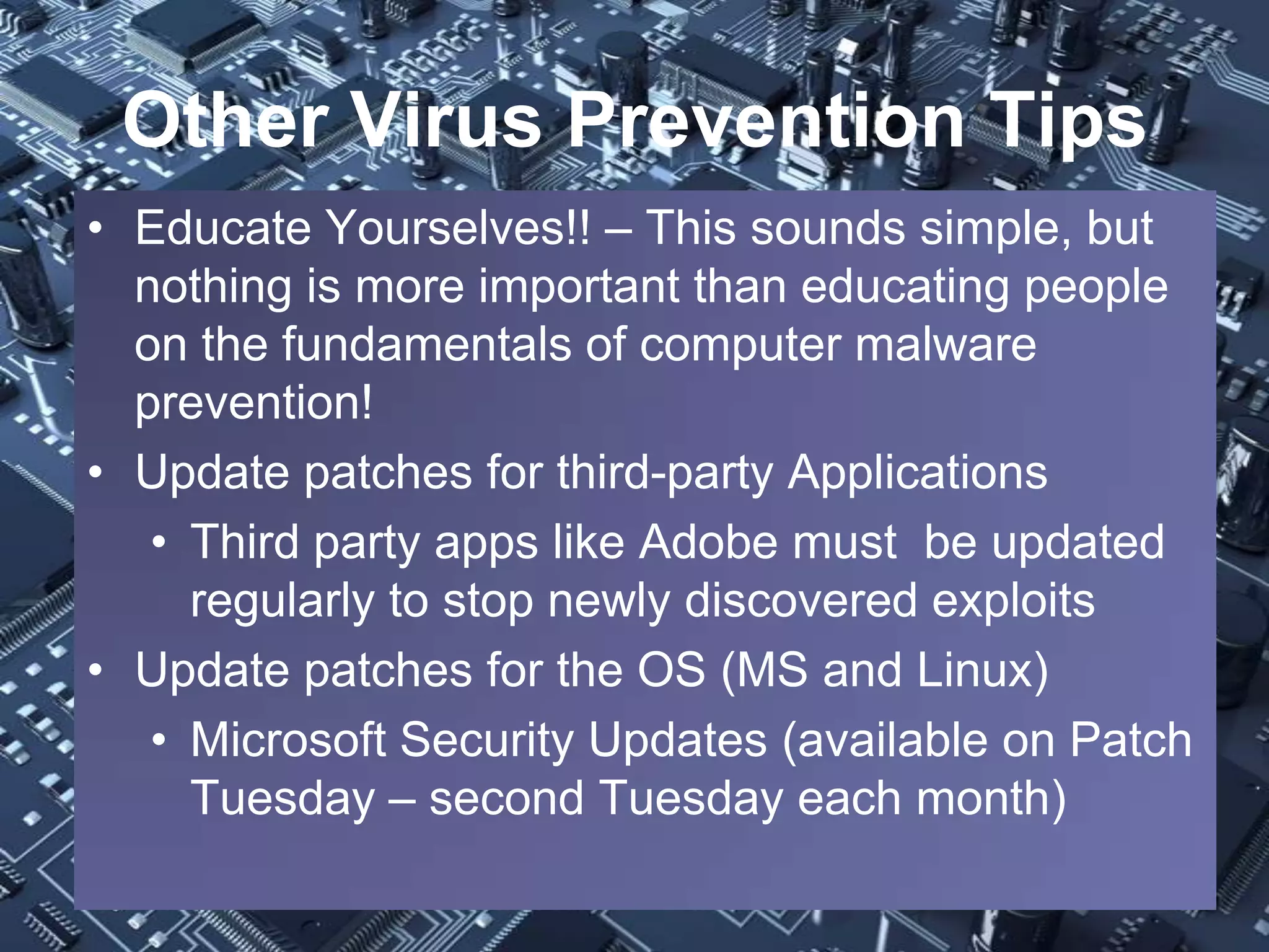 Other Virus Prevention Tips
• Educate Yourselves!! – This sounds simple, but
  nothing is more important than educating people
  on the fundamentals of computer malware
  prevention!
• Update patches for third-party Applications
   • Third party apps like Adobe must be updated
     regularly to stop newly discovered exploits
• Update patches for the OS (MS and Linux)
   • Microsoft Security Updates (available on Patch
     Tuesday – second Tuesday each month)
 