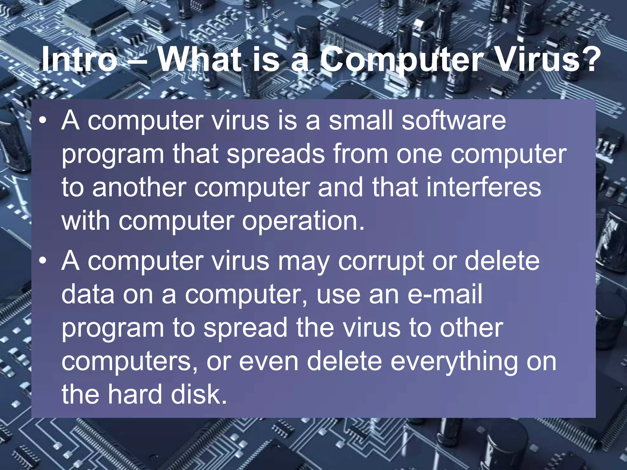 Intro – What is a Computer Virus?
• A computer virus is a small software
  program that spreads from one computer
  to another computer and that interferes
  with computer operation.
• A computer virus may corrupt or delete
  data on a computer, use an e-mail
  program to spread the virus to other
  computers, or even delete everything on
  the hard disk.
 