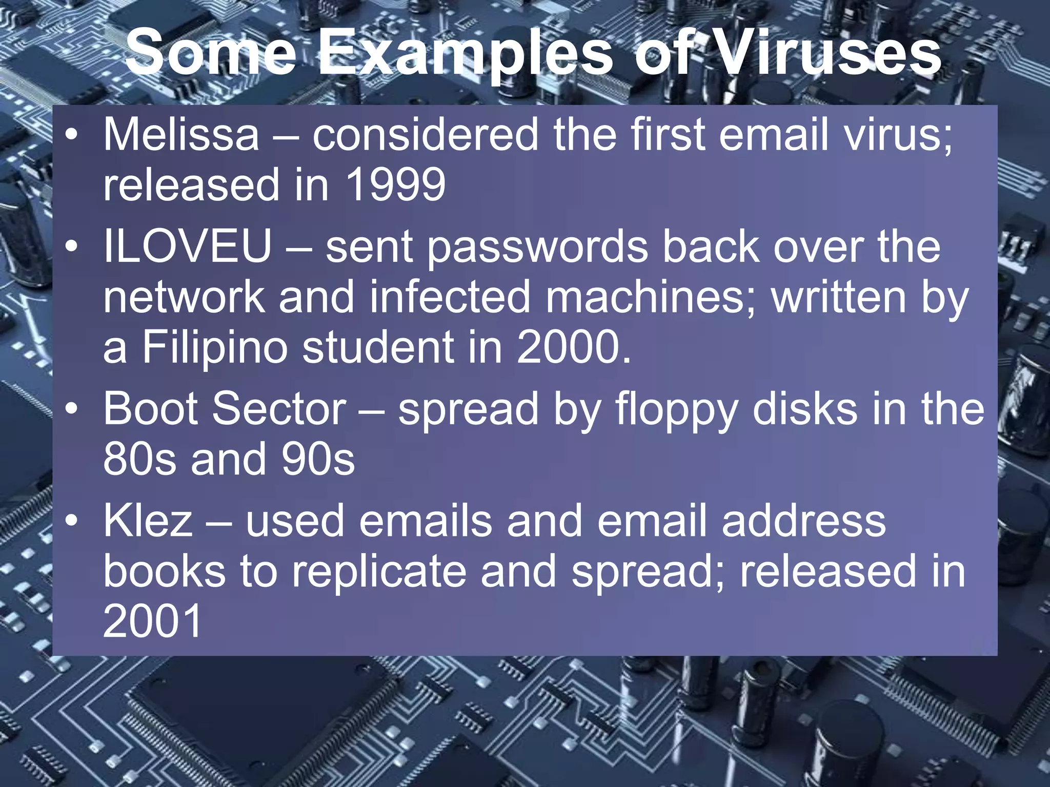 Some Examples of Viruses
• Melissa – considered the first email virus;
  released in 1999
• ILOVEU – sent passwords back over the
  network and infected machines; written by
  a Filipino student in 2000.
• Boot Sector – spread by floppy disks in the
  80s and 90s
• Klez – used emails and email address
  books to replicate and spread; released in
  2001
 