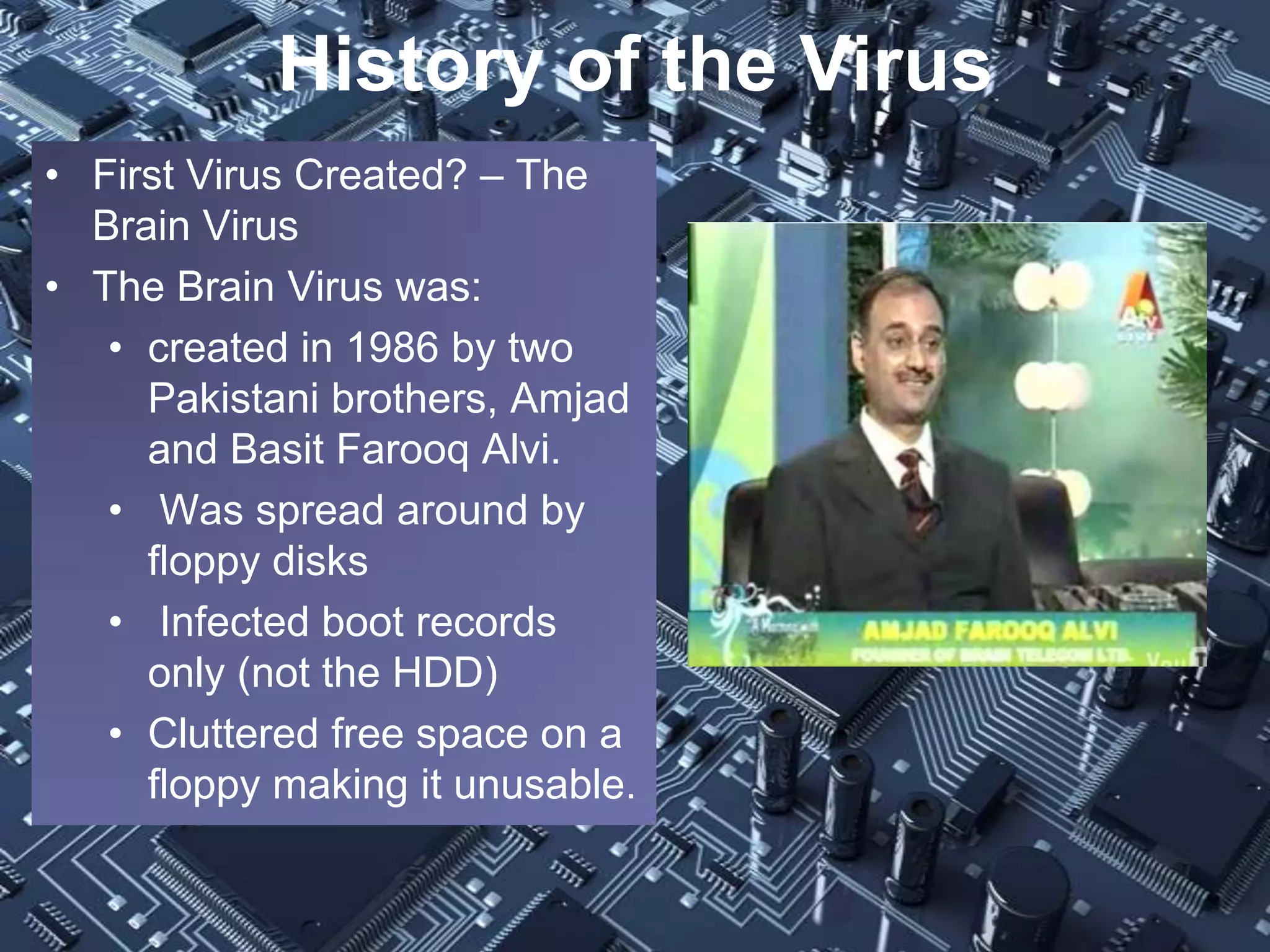 History of the Virus
• First Virus Created? – The
  Brain Virus
• The Brain Virus was:
   • created in 1986 by two
     Pakistani brothers, Amjad
     and Basit Farooq Alvi.
   • Was spread around by
     floppy disks
   • Infected boot records
     only (not the HDD)
   • Cluttered free space on a
     floppy making it unusable.
 