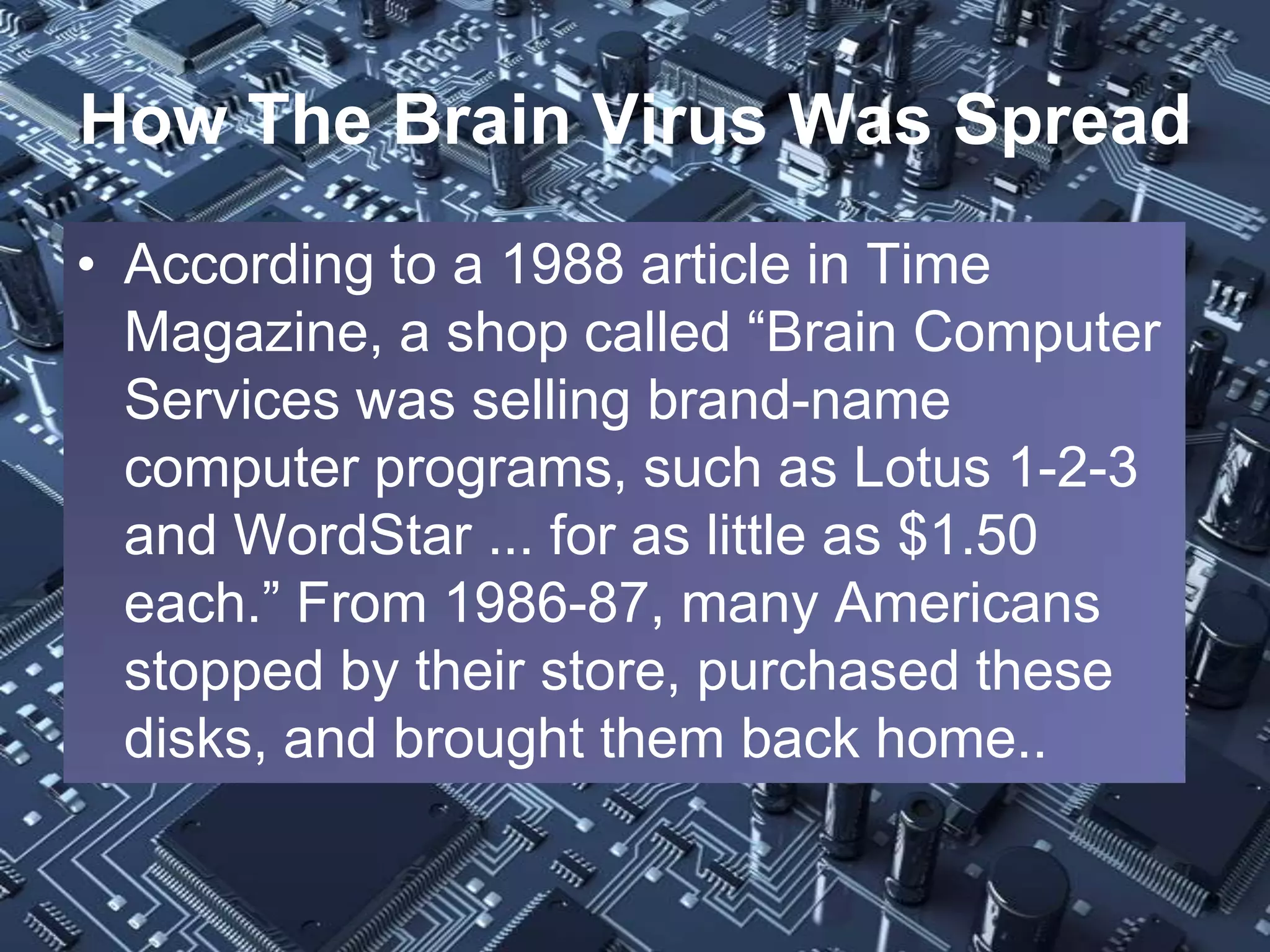 How The Brain Virus Was Spread
• According to a 1988 article in Time
  Magazine, a shop called “Brain Computer
  Services was selling brand-name
  computer programs, such as Lotus 1-2-3
  and WordStar ... for as little as $1.50
  each.” From 1986-87, many Americans
  stopped by their store, purchased these
  disks, and brought them back home..
 