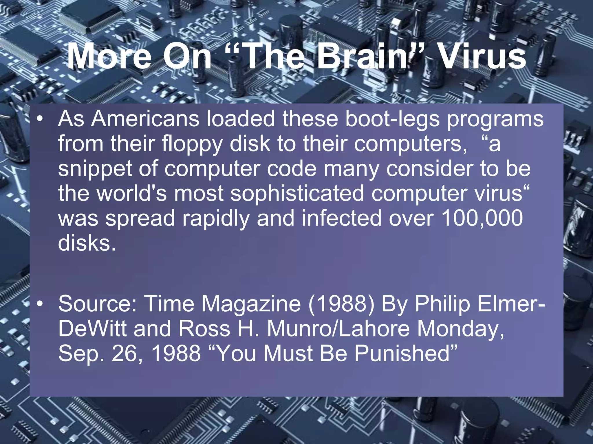 More On “The Brain” Virus
• As Americans loaded these boot-legs programs
  from their floppy disk to their computers, “a
  snippet of computer code many consider to be
  the world's most sophisticated computer virus“
  was spread rapidly and infected over 100,000
  disks.

• Source: Time Magazine (1988) By Philip Elmer-
  DeWitt and Ross H. Munro/Lahore Monday,
  Sep. 26, 1988 “You Must Be Punished”
 