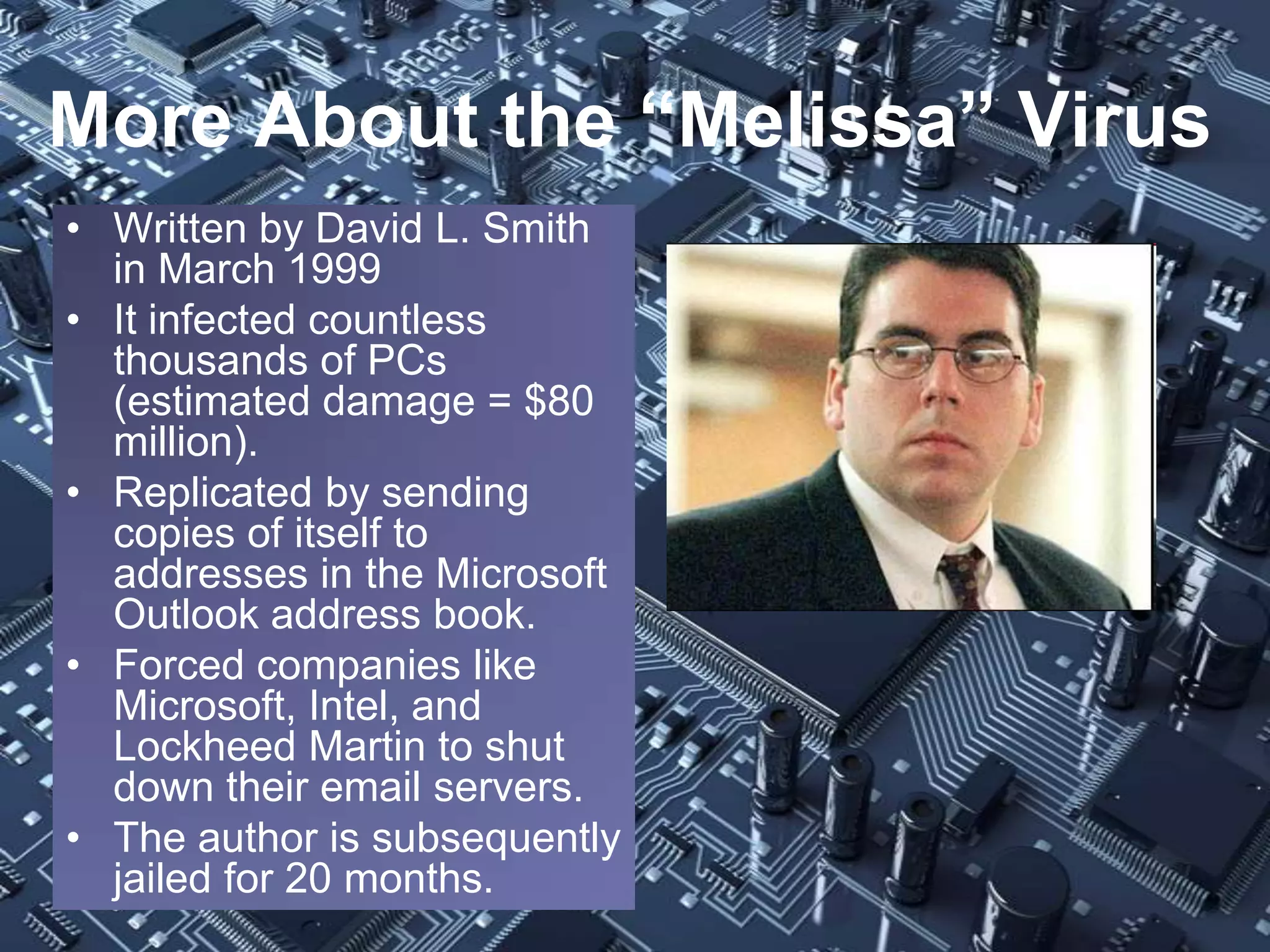 More About the “Melissa” Virus
• Written by David L. Smith
  in March 1999
• It infected countless
  thousands of PCs
  (estimated damage = $80
  million).
• Replicated by sending
  copies of itself to
  addresses in the Microsoft
  Outlook address book.
• Forced companies like
  Microsoft, Intel, and
  Lockheed Martin to shut
  down their email servers.
• The author is subsequently
  jailed for 20 months.
 