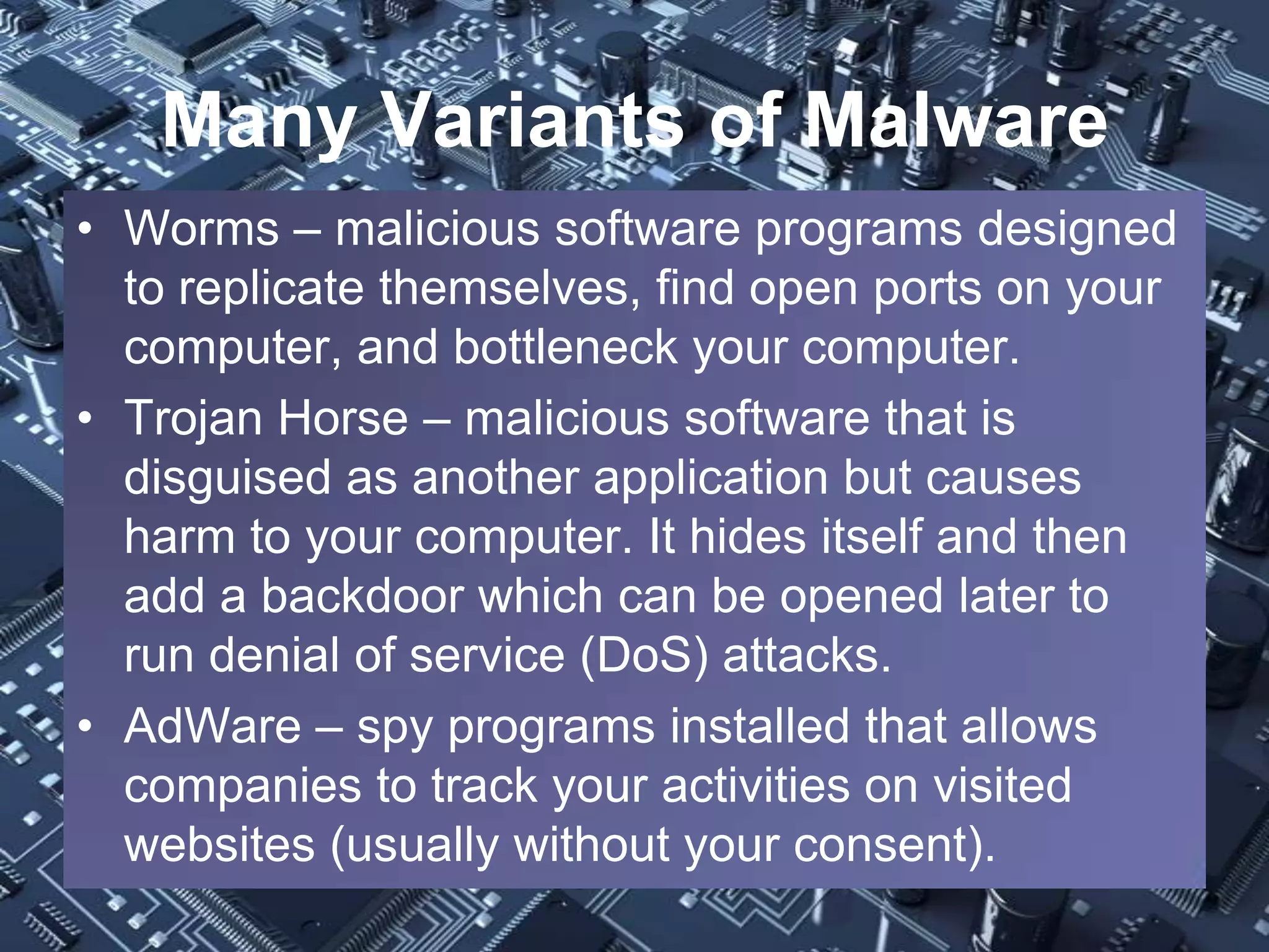 Many Variants of Malware
• Worms – malicious software programs designed
  to replicate themselves, find open ports on your
  computer, and bottleneck your computer.
• Trojan Horse – malicious software that is
  disguised as another application but causes
  harm to your computer. It hides itself and then
  add a backdoor which can be opened later to
  run denial of service (DoS) attacks.
• AdWare – spy programs installed that allows
  companies to track your activities on visited
  websites (usually without your consent).
 