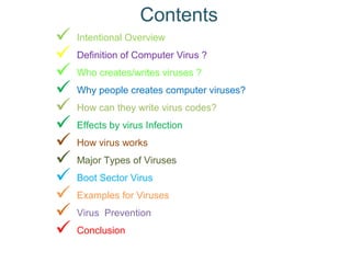 Contents
 Intentional Overview
 Definition of Computer Virus ?
 Who creates/writes viruses ?
 Why people creates computer viruses?
 How can they write virus codes?
 Effects by virus Infection
 How virus works
 Major Types of Viruses
 Boot Sector Virus
 Examples for Viruses
 Virus Prevention
 Conclusion
 
