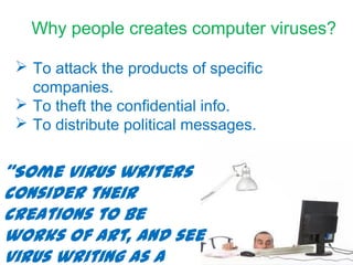 Why people creates computer viruses?
 To attack the products of specific
companies.
 To theft the confidential info.
 To distribute political messages.
“Some virus writers
consider their
creations to be
works of art, and see
virus writing as a
 