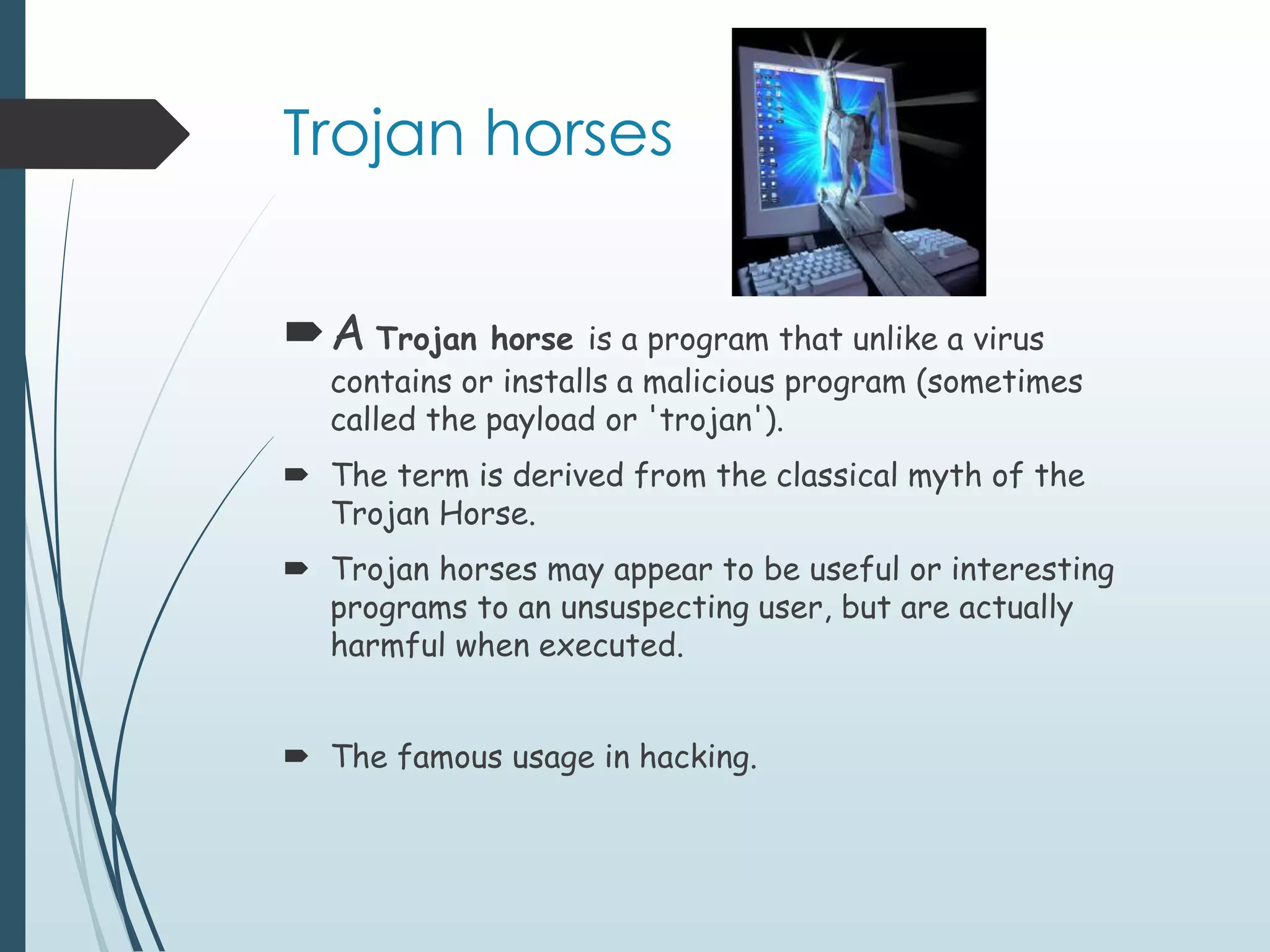 Trojan horses 
A Trojan horse is a program that unlike a virus 
contains or installs a malicious program (sometimes 
called the payload or 'trojan'). 
 The term is derived from the classical myth of the 
Trojan Horse. 
 Trojan horses may appear to be useful or interesting 
programs to an unsuspecting user, but are actually 
harmful when executed. 
 The famous usage in hacking. 
 