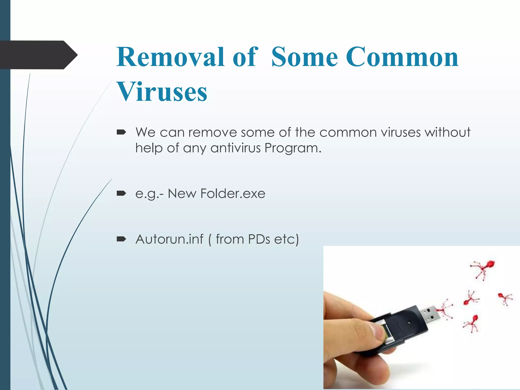 Removal of Some Common 
Viruses 
 We can remove some of the common viruses without 
help of any antivirus Program. 
 e.g.- New Folder.exe 
 Autorun.inf ( from PDs etc) 
 