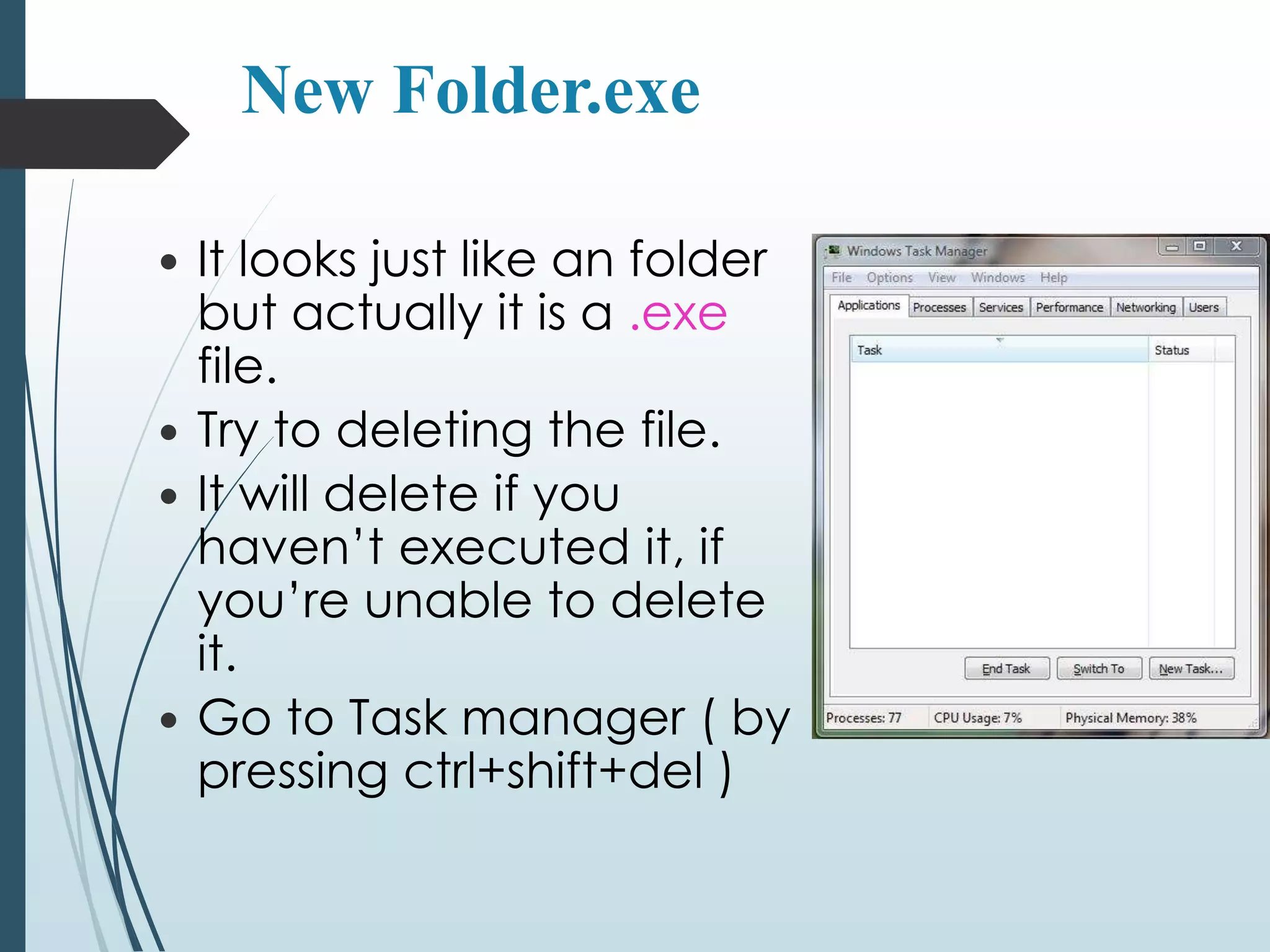 New Folder.exe 
 It looks just like an folder 
but actually it is a .exe 
file. 
 Try to deleting the file. 
 It will delete if you 
haven’t executed it, if 
you’re unable to delete 
it. 
 Go to Task manager ( by 
pressing ctrl+shift+del ) 
 