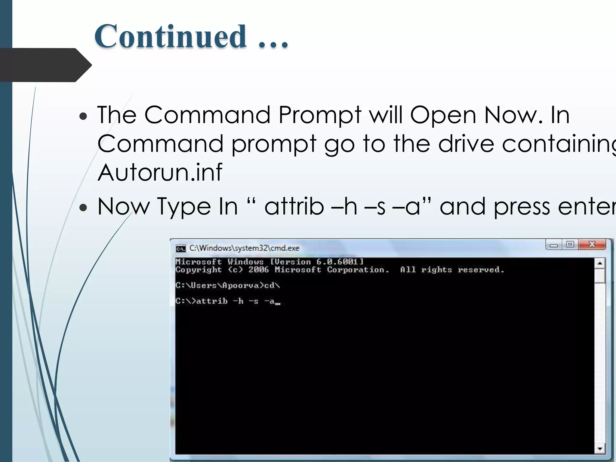 Continued … 
 The Command Prompt will Open Now. In 
Command prompt go to the drive containing 
Autorun.inf 
 Now Type In “ attrib –h –s –a” and press enter. 
 