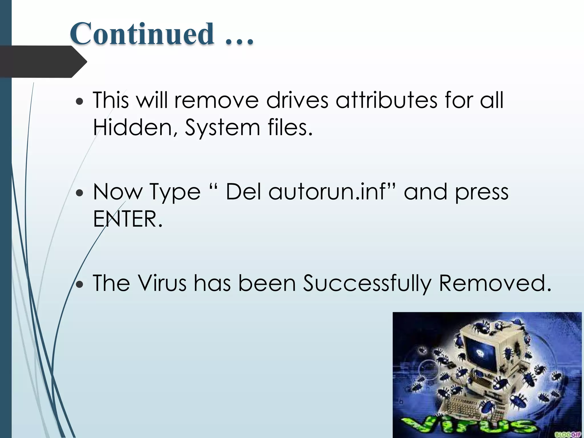 Continued … 
 This will remove drives attributes for all 
Hidden, System files. 
 Now Type “ Del autorun.inf” and press 
ENTER. 
 The Virus has been Successfully Removed. 
 