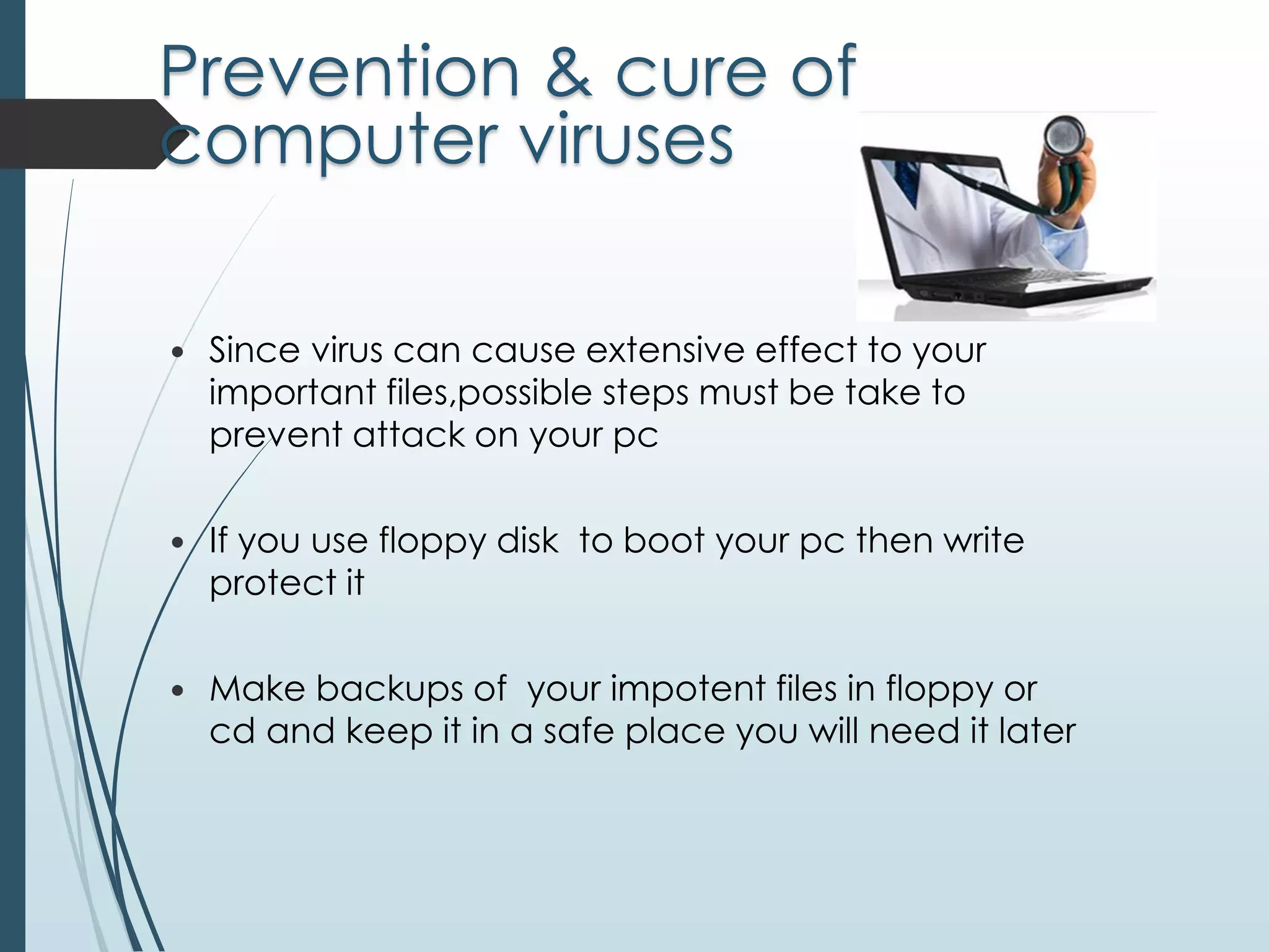 Prevention & cure of 
computer viruses 
 Since virus can cause extensive effect to your 
important files,possible steps must be take to 
prevent attack on your pc 
 If you use floppy disk to boot your pc then write 
protect it 
 Make backups of your impotent files in floppy or 
cd and keep it in a safe place you will need it later 
 