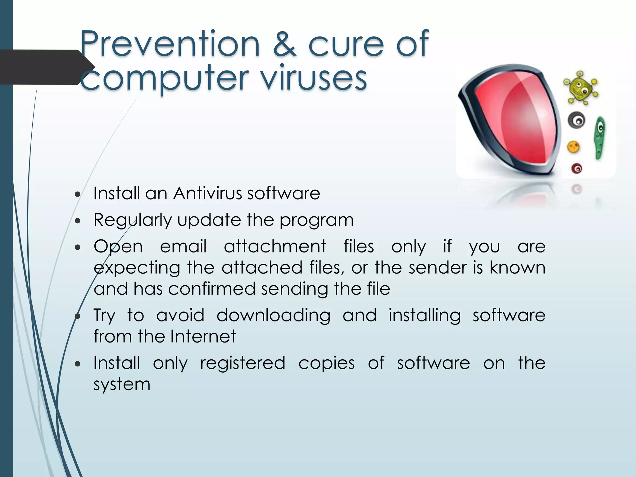 Prevention & cure of 
computer viruses 
 Install an Antivirus software 
 Regularly update the program 
 Open email attachment files only if you are 
expecting the attached files, or the sender is known 
and has confirmed sending the file 
 Try to avoid downloading and installing software 
from the Internet 
 Install only registered copies of software on the 
system 
 