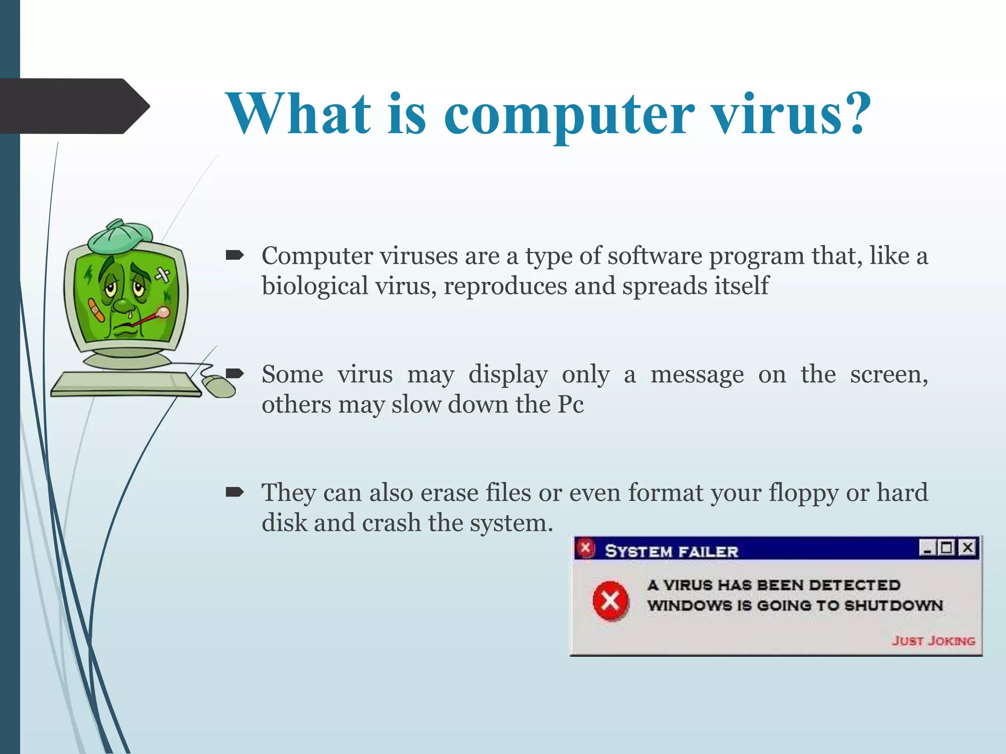 What is computer virus? 
 Computer viruses are a type of software program that, like a 
biological virus, reproduces and spreads itself 
 Some virus may display only a message on the screen, 
others may slow down the Pc 
 They can also erase files or even format your floppy or hard 
disk and crash the system. 
 