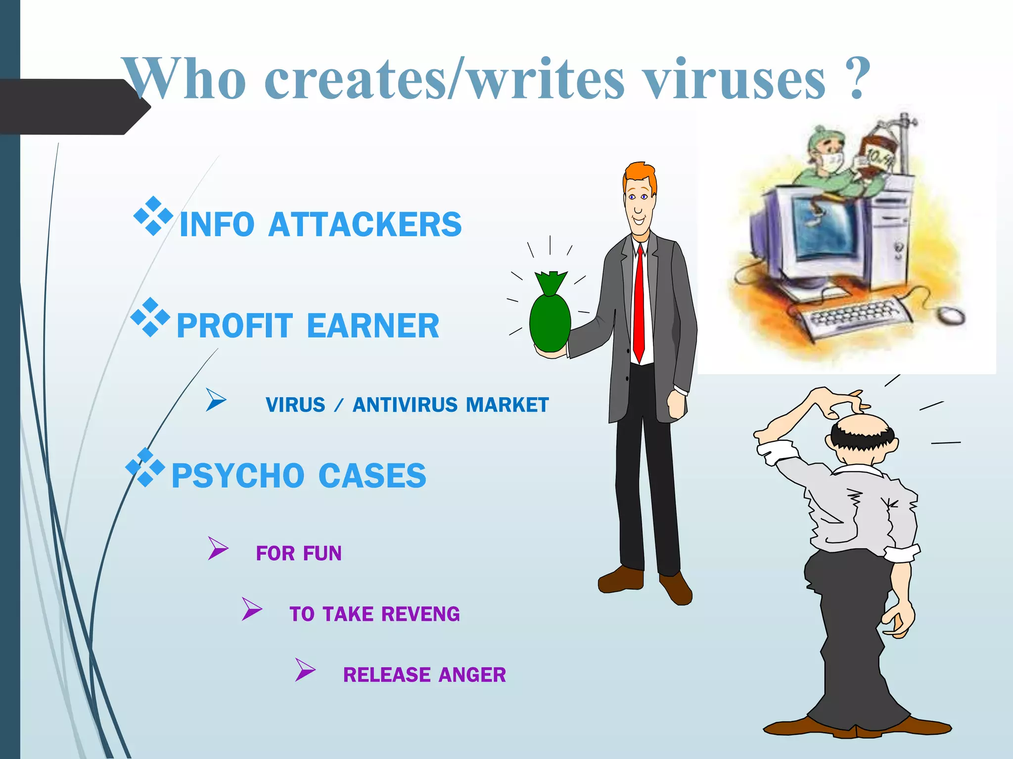Who creates/writes viruses ? 
INFO ATTACKERS 
PROFIT EARNER 
 VIRUS / ANTIVIRUS MARKET 
PSYCHO CASES 
 FOR FUN 
 TO TAKE REVENG 
 RELEASE ANGER 
 