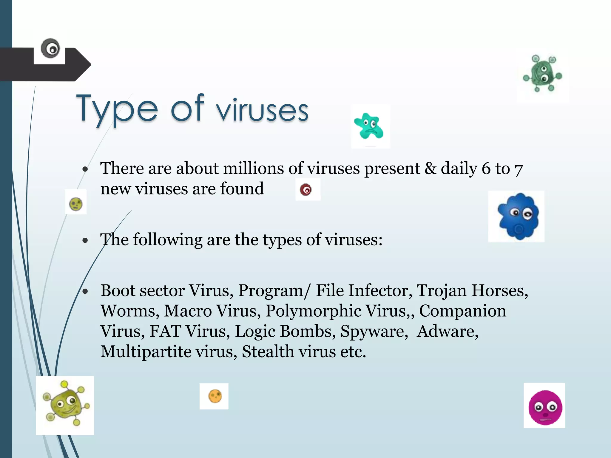 Type of viruses 
 There are about millions of viruses present & daily 6 to 7 
new viruses are found 
 The following are the types of viruses: 
 Boot sector Virus, Program/ File Infector, Trojan Horses, 
Worms, Macro Virus, Polymorphic Virus,, Companion 
Virus, FAT Virus, Logic Bombs, Spyware, Adware, 
Multipartite virus, Stealth virus etc. 
 