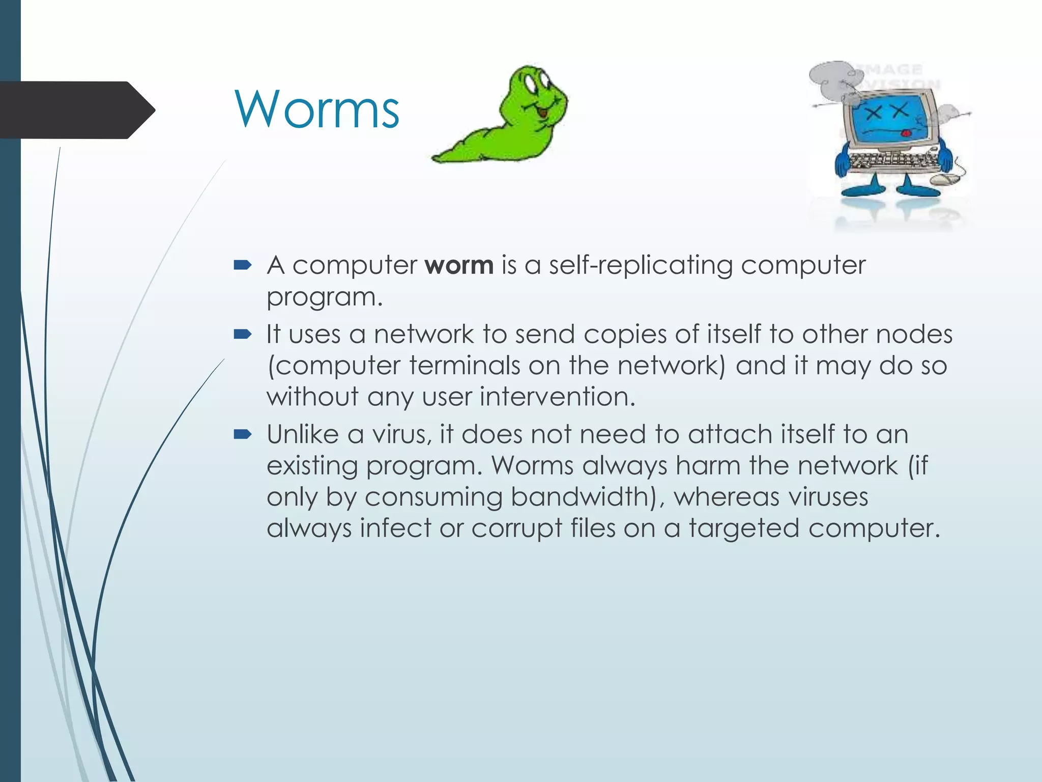 Worms 
 A computer worm is a self-replicating computer 
program. 
 It uses a network to send copies of itself to other nodes 
(computer terminals on the network) and it may do so 
without any user intervention. 
 Unlike a virus, it does not need to attach itself to an 
existing program. Worms always harm the network (if 
only by consuming bandwidth), whereas viruses 
always infect or corrupt files on a targeted computer. 
 