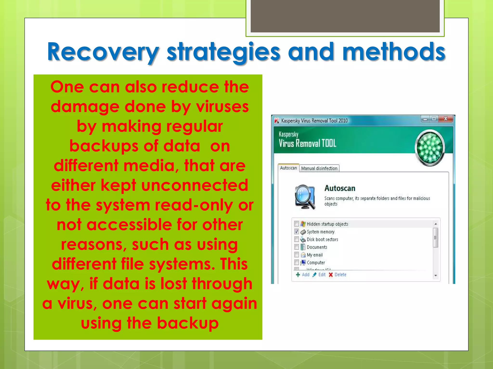 Recovery strategies and methods
One can also reduce the
damage done by viruses
by making regular
backups of data on
different media, that are
either kept unconnected
to the system read-only or
not accessible for other
reasons, such as using
different file systems. This
way, if data is lost through
a virus, one can start again
using the backup
 