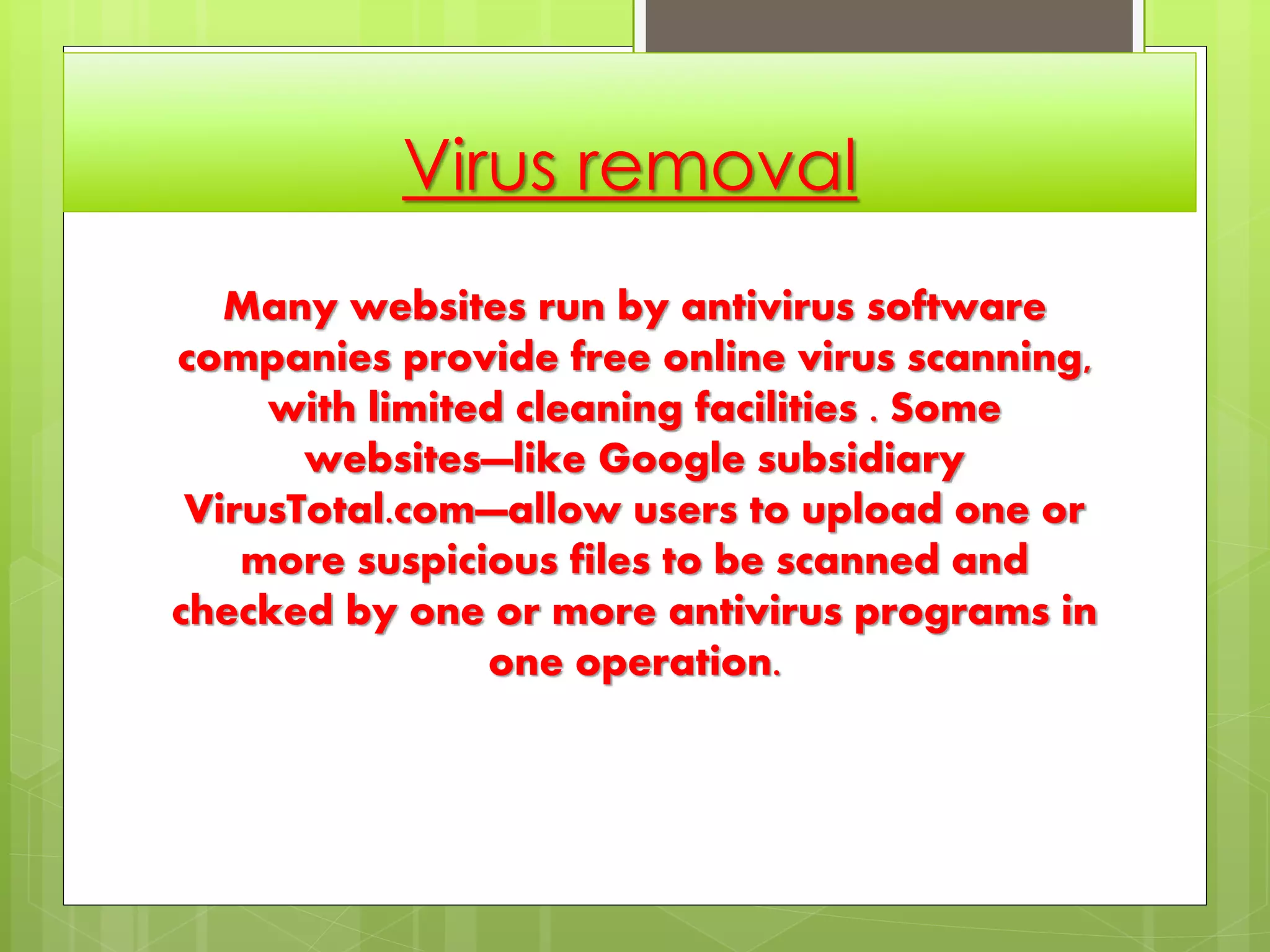 Virus removal
Many websites run by antivirus software
companies provide free online virus scanning,
with limited cleaning facilities . Some
websites—like Google subsidiary
VirusTotal.com—allow users to upload one or
more suspicious files to be scanned and
checked by one or more antivirus programs in
one operation.
 