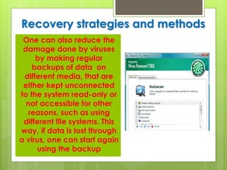 Recovery strategies and methods
One can also reduce the
damage done by viruses
by making regular
backups of data on
different media, that are
either kept unconnected
to the system read-only or
not accessible for other
reasons, such as using
different file systems. This
way, if data is lost through
a virus, one can start again
using the backup
 