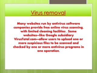 Virus removal
Many websites run by antivirus software
companies provide free online virus scanning,
with limited cleaning facilities . Some
websites—like Google subsidiary
VirusTotal.com—allow users to upload one or
more suspicious files to be scanned and
checked by one or more antivirus programs in
one operation.
 