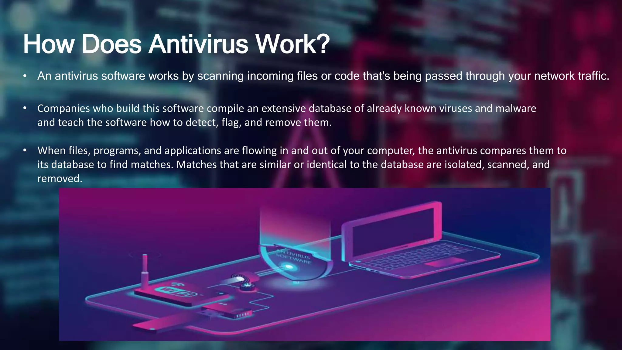 How Does Antivirus Work?
• An antivirus software works by scanning incoming files or code that's being passed through your network traffic.
• Companies who build this software compile an extensive database of already known viruses and malware
and teach the software how to detect, flag, and remove them.
• When files, programs, and applications are flowing in and out of your computer, the antivirus compares them to
its database to find matches. Matches that are similar or identical to the database are isolated, scanned, and
removed.
 