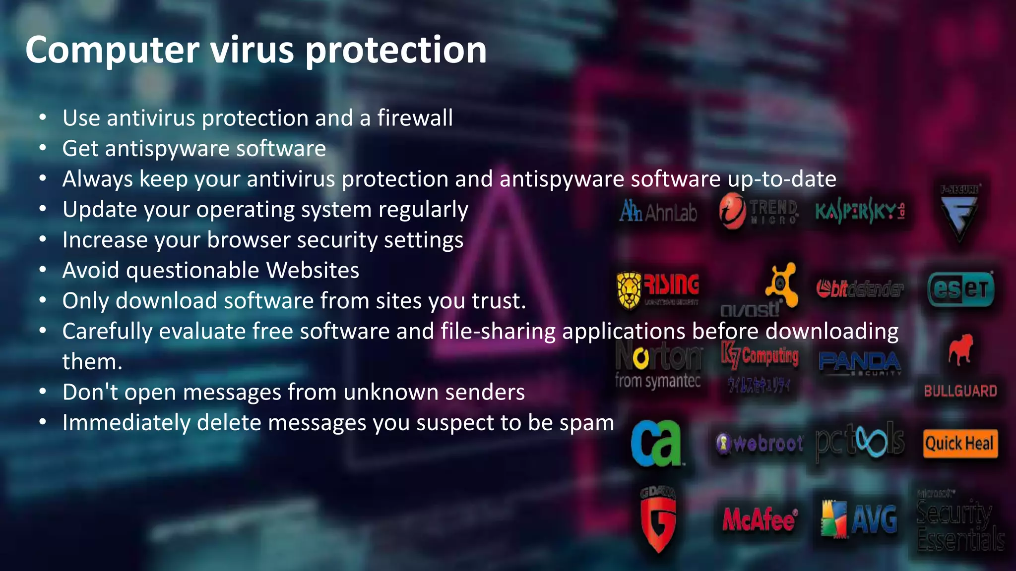 Computer virus protection
• Use antivirus protection and a firewall
• Get antispyware software
• Always keep your antivirus protection and antispyware software up-to-date
• Update your operating system regularly
• Increase your browser security settings
• Avoid questionable Websites
• Only download software from sites you trust.
• Carefully evaluate free software and file-sharing applications before downloading
them.
• Don't open messages from unknown senders
• Immediately delete messages you suspect to be spam
 