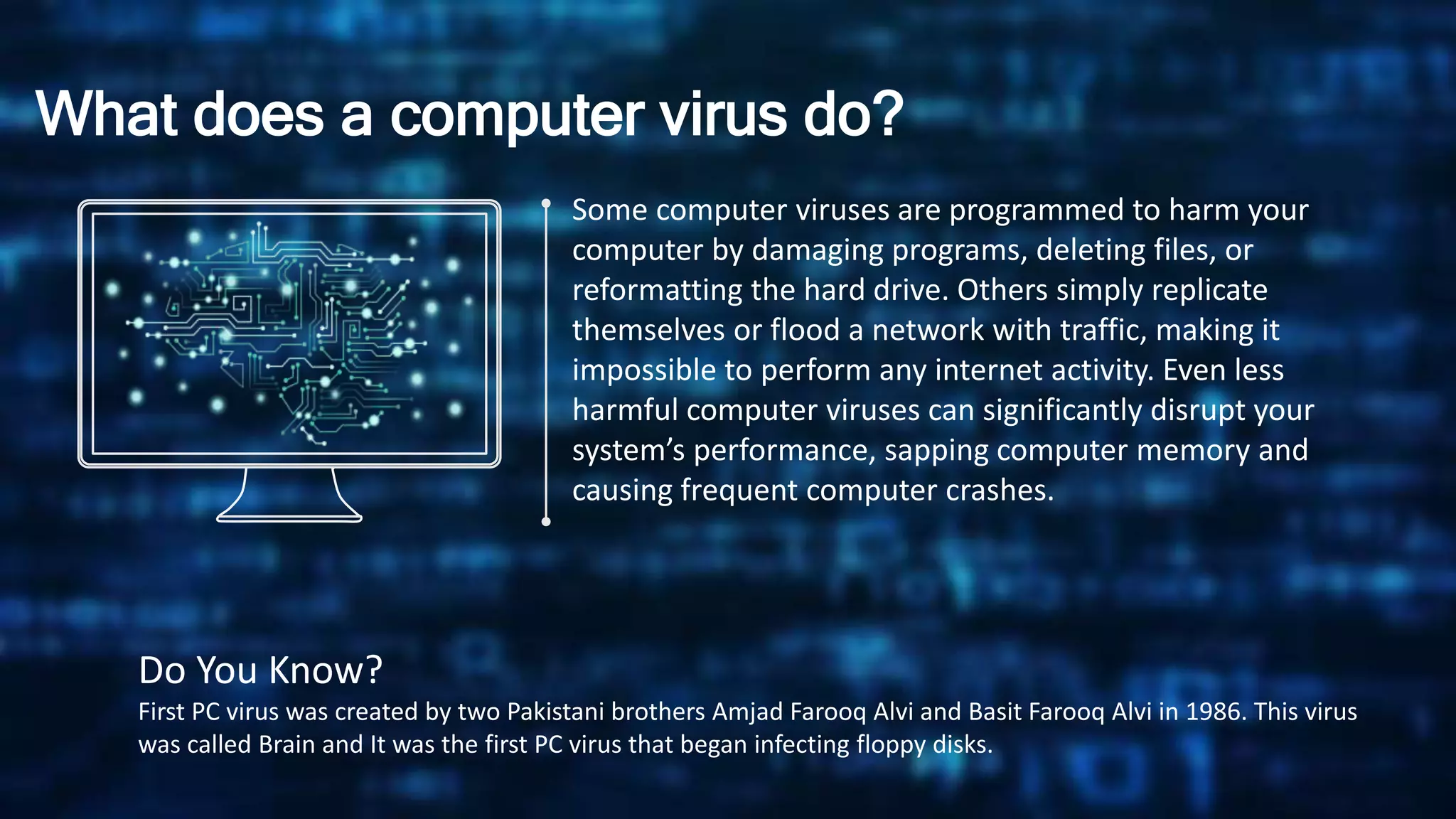 What does a computer virus do?
Some computer viruses are programmed to harm your
computer by damaging programs, deleting files, or
reformatting the hard drive. Others simply replicate
themselves or flood a network with traffic, making it
impossible to perform any internet activity. Even less
harmful computer viruses can significantly disrupt your
system’s performance, sapping computer memory and
causing frequent computer crashes.
Do You Know?
First PC virus was created by two Pakistani brothers Amjad Farooq Alvi and Basit Farooq Alvi in 1986. This virus
was called Brain and It was the first PC virus that began infecting floppy disks.
 