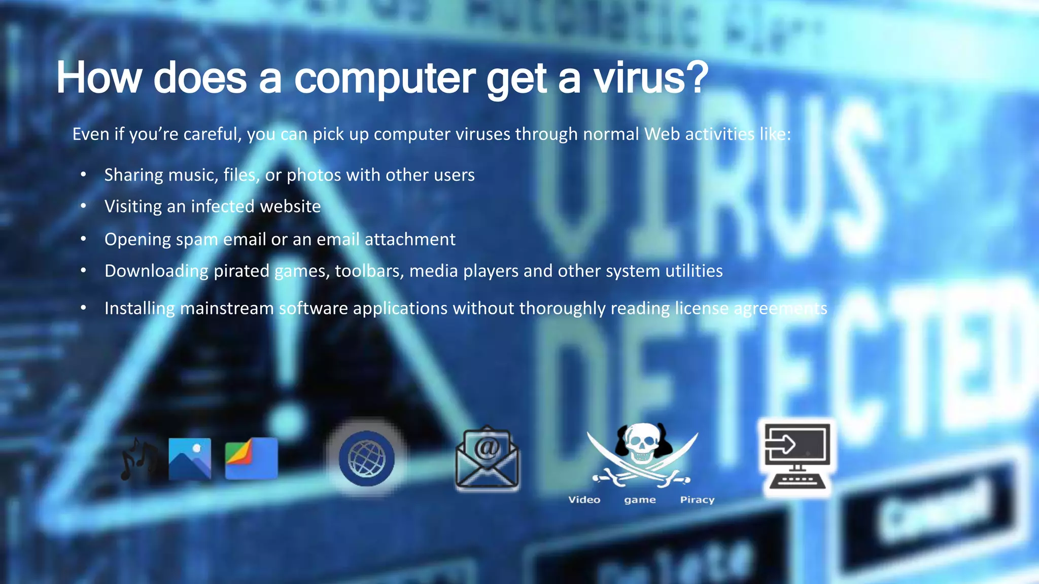 How does a computer get a virus?
Even if you’re careful, you can pick up computer viruses through normal Web activities like:
• Sharing music, files, or photos with other users
• Visiting an infected website
• Opening spam email or an email attachment
• Downloading pirated games, toolbars, media players and other system utilities
• Installing mainstream software applications without thoroughly reading license agreements
 