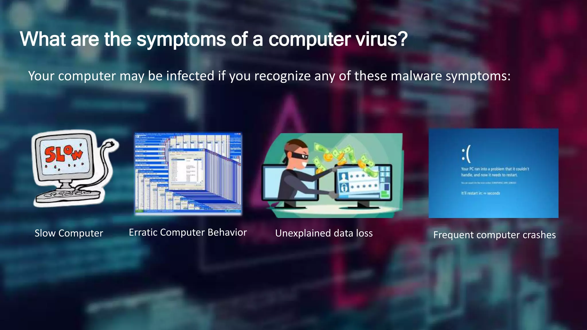 What are the symptoms of a computer virus?
Your computer may be infected if you recognize any of these malware symptoms:
Slow Computer Erratic Computer Behavior Unexplained data loss Frequent computer crashes
 