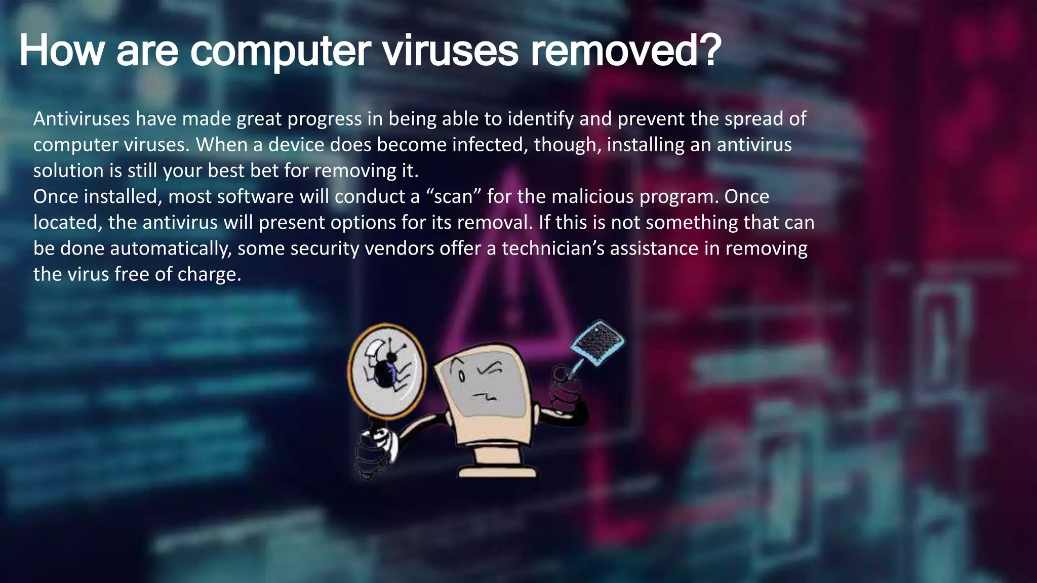 How are computer viruses removed?
Antiviruses have made great progress in being able to identify and prevent the spread of
computer viruses. When a device does become infected, though, installing an antivirus
solution is still your best bet for removing it.
Once installed, most software will conduct a “scan” for the malicious program. Once
located, the antivirus will present options for its removal. If this is not something that can
be done automatically, some security vendors offer a technician’s assistance in removing
the virus free of charge.
 