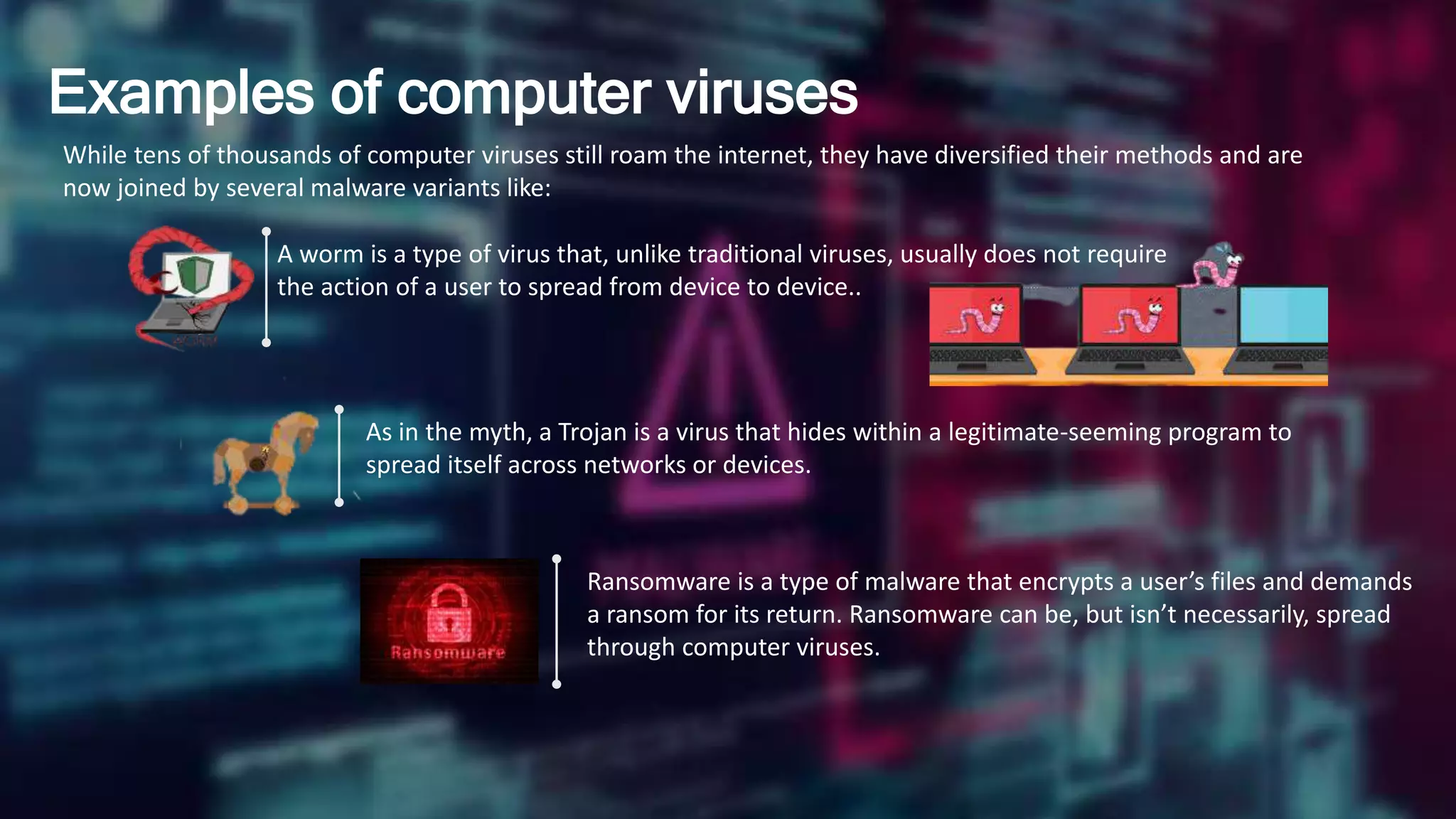 Examples of computer viruses
While tens of thousands of computer viruses still roam the internet, they have diversified their methods and are
now joined by several malware variants like:
A worm is a type of virus that, unlike traditional viruses, usually does not require
the action of a user to spread from device to device..
As in the myth, a Trojan is a virus that hides within a legitimate-seeming program to
spread itself across networks or devices.
Ransomware is a type of malware that encrypts a user’s files and demands
a ransom for its return. Ransomware can be, but isn’t necessarily, spread
through computer viruses.
 