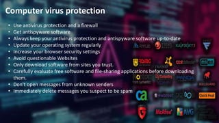 Computer virus protection
• Use antivirus protection and a firewall
• Get antispyware software
• Always keep your antivirus protection and antispyware software up-to-date
• Update your operating system regularly
• Increase your browser security settings
• Avoid questionable Websites
• Only download software from sites you trust.
• Carefully evaluate free software and file-sharing applications before downloading
them.
• Don't open messages from unknown senders
• Immediately delete messages you suspect to be spam
 